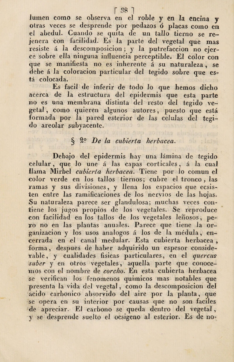 r 381 lumen como se observa en el roble y en la encina y otras veces se desprende por pedazos ó placas como en ei abedul. Cuando se quita de un tallo tierno se re- je ñera con facilidad. Es la parte del vegetal que mas resiste á la descomposición ; y la putrefacción no ejer¬ ce sobre ella ninguna influencia perceptible. El color con que se manifiesta no es inherente á su naturaleza, se debe á la coloración particular del tegido sobre que es¬ tá colocada. Es fácil de inferir de todo lo que hemos dicho acerca de la estructura del epidermis que esta parte no es una membrana distinta del resto del tegido ve¬ getal , como quieren algunos autores, puesto que está formada por la pared esterior de las células del tegi¬ do areolar subyacente. § De la cubierta herbácea. Debajo del epidermis hay una lámina de tegido celular, que lo une á las capas corticales, á la cual llama Mirbel cubierta herbácea. Tiene por lo común el color verde en los tallos tiernos; cubre el tronco, las ramas y sus divisiones, y llena los espacios que ecsis- ten entre las ramificaciones de los nervios de las hojas. Su naturaleza parece ser glanduíosa; muchas veces con¬ tiene los jugos propios de los vegetales. Se reproduce con facilidad en los tallos de los vegetales leñosos, pe¬ ro no en las plantas anuales. Parece que tiene la or¬ ganización y los usos análogos á los de la médula, en¬ cerrada en el canal medular. Esta cubierta herbácea, forma, después de haber adquirido un espesor conside¬ rable, y cualidades físicas particulares, en el quercus súber y en otros vegetales, aquella parte que conoce¬ mos con el nombre de corcho. En esta cubierta herbácea se verifican los fenómenos químicos mas notables que presenta la vida del vegetal, como la descomposición del ácido carbónico absorvido del aire por la planta, que se opera en su interior por causas que no son fáciles de apreciar. El carbono se queda dentro del vegetal, y se desprende suelto el ocsigeno al esterior. Es de no-