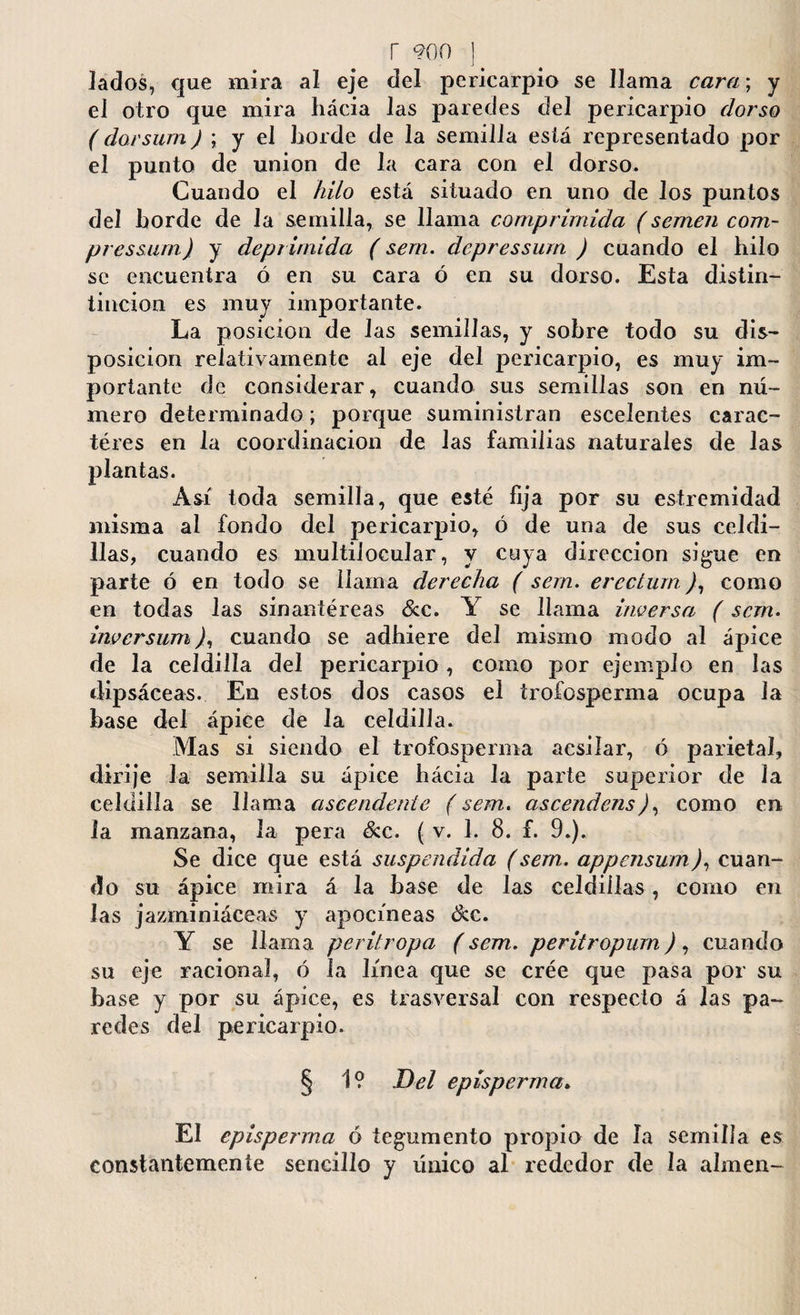 lados, que mira al eje del pericarpio se llama cara; y el otro que mira hacia las paredes del pericaiqno dorso ( dorsum J ; y el horde de la semilla está representado por el punto de union de la cara con el dorso. Cuando el hilo está situado en uno de los puntos del horde de la semilla, se llama comprimida (semen com- pressum) y deprimida (sem. depressum ) cuando el hilo se encuentra ó en su cara ó en su dorso. Esta distin- iincion es muy importante. La posición de las semillas, y sobre todo su dis¬ posición relativamente al eje del pericarpio, es muy im¬ portante de considerar, cuando sus semillas son en nú¬ mero determinado; porque suministran escelentes carac- téres en la coordinación de las familias naturales de las plantas. Así toda semilla, que esté fija por su estremidad misma al fondo del pericarpio, ó de una de sus celdi¬ llas, cuando es multilocular, y cuya dirección sigue en parte ó en todo se llama derecha ( sem. erectum), como en todas las sinantéreas &c. Y se llama inversa (sem. invcrsum), cuando se adhiere del mismo modo al ápice de la celdilla del pericarpio, corno por ejemplo en las dipsáceas. En estos dos casos el trofosperma ocupa Ja base del ápice de la celdilla. Mas si siendo el trofosperma acsilar, ó parietal, dirije la semilla su ápice hácia la parte superior de la celdilla se llama ascendente (sem. ascendens), como en la manzana, la pera &c. ( v. 1. 8. f. 9.). Se dice que está suspendida (sem. appensum), cuan¬ do su ápice mira á la base de las celdillas, como en las jazminiáceas y apocíneas &e. Y se llama peritropa (sem. peritropum), cuando su eje raciona], ó la línea que se crée que pasa por su base y por su ápice, es trasversal con respecto á las pa¬ redes del pericarpio. § 1? Del episperma. El episperma ó tegumento propio de la semilla es constantemente sencillo y único al rededor de la almen-