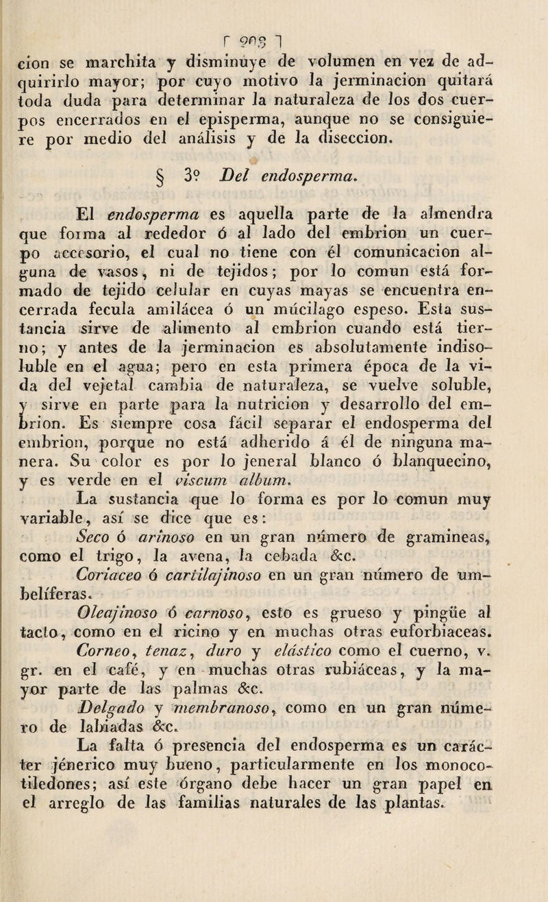 cion se marchita y disminuye de volumen en vez de ad¬ quirirlo mayor; por cuyo motivo la jerminacion quitará toda duda para determinar Ja naturaleza de los dos cuer¬ pos encerrados en el episperma, aunque no se consiguie¬ re por medio del análisis y de la disección. § 3? Del endosperma. El endosperma es aquella parte de la almendra que foima al rededor ó al lado del embrión un cuer¬ po accesorio, el cual no tiene con él comunicación al¬ guna de vasos, ni de tejidos; por lo común está for¬ mado de tejido celular en cuyas mayas se encuentra en¬ cerrada fécula amilácea ó un múcilago espeso. Esta sus¬ tancia sirve de alimento al embrión cuando está tier¬ no; y antes de la jerminacion es absolutamente indiso¬ luble en el agua; pero en esta primera época de la vi¬ da del vejetal cambia de naturaleza, se vuelve soluble, y sirve en parte para la nutrición y desarrollo del em¬ brión. Es siempre cosa fácil separar el endosperma del embrión, porque no está adherido á él de ninguna ma¬ nera. Su color es por lo jeneral blanco ó blanquecino, y es verde en el viscum album. La sustancia que lo forma es por lo común muy variable, así se dice que es: Seco ó arínoso en un gran numero de gramíneas, como el trigo, Ja avena, Ja cebada Sec. Coriáceo ó cariilajinoso en un gran número de um¬ belíferas. Oleajinoso ó carnoso, esto es grueso y pingüe al tacto, como en el ricino y en muchas otras euforbiáceas. Corneoy tenaz, duro y elástico como el cuerno, v. gr. en el eafé, y en muchas otras rubiáceas, y la ma¬ yor parte de las palmas Sec. Delgado y membranoso, como en un gran núme¬ ro de labiadas See. La falta ó presencia del endosperma es un carác¬ ter jénerico muy bueno, particularmente en los monoco¬ tiledones ; así este órgano debe hacer un gran papel en, el arreglo de las familias naturales de Jas plantas.