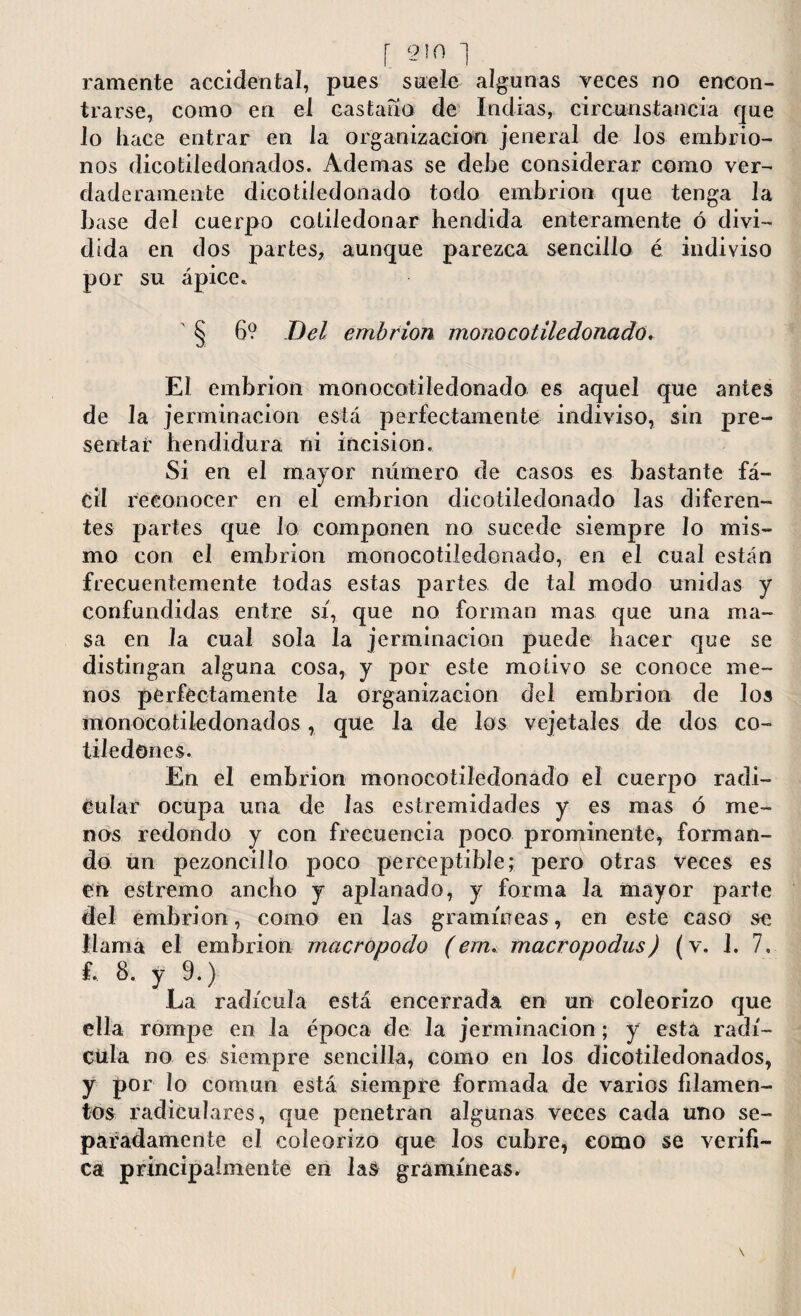 r 9)0 ] ramente accidental, pues suele algunas veces no encon¬ trarse, como en el castaño de Indias, circunstancia que lo hace entrar en la organización jeneral de los embrio- nos dicotiledonados. Ademas se debe considerar como ver¬ daderamente dicotiledonado todo embrión que tenga la base del cuerpo cotiledonar hendida enteramente ó divi¬ dida en dos partes, aunque parezca sencillo é indiviso por su ápice. § 6? Del embrión monocotiledonado. El embrión monocotiledonado es aquel que antes de la jerminaci'on está perfectamente indiviso, sin pre¬ sentar hendidura ni incision. Si en el major número de casos es bastante fá¬ cil reconocer en el embrión dicotiledonado las diferen¬ tes partes que lo componen no sucede siempre Jo mis¬ mo con el embrión monocotiledonado, en el cual están frecuentemente todas estas partes de tal modo unidas y confundidas entre sí, que no forman mas que una ma¬ sa en la cual sola la jerminacion puede hacer que se distingan alguna cosa, y por este motivo se conoce me¬ nos perfectamente la organización del embrión de los monocotiledonados, que la de los vejetales de dos co¬ tiledones. En el embrión monocotiledonado el cuerpo radi¬ cular ocupa una de las estremidades y es mas ó me¬ nos redondo y con frecuencia poco prominente, forman¬ do un pezoncilío poco perceptible; pero otras veces es en estremo ancho y aplanado, y forma la mayor parte del embrión, como en Jas gramíneas, en este caso se llama el embrión macropodo (ern. macropodus) (v. 1. 7. £. 8. y 9.) La radícula está encerrada en un coleorizo que ella rompe en la época de la jerminacion; y esta radí¬ cula no es siempre sencilla, como en Jos dicotiledonados, y por lo común está siempre formada de varios filamen¬ tos radiculares, que penetran algunas veces cada uno se¬ paradamente el coleorizo que Jos cubre, como se verifi¬ ca principalmente en las gramíneas.