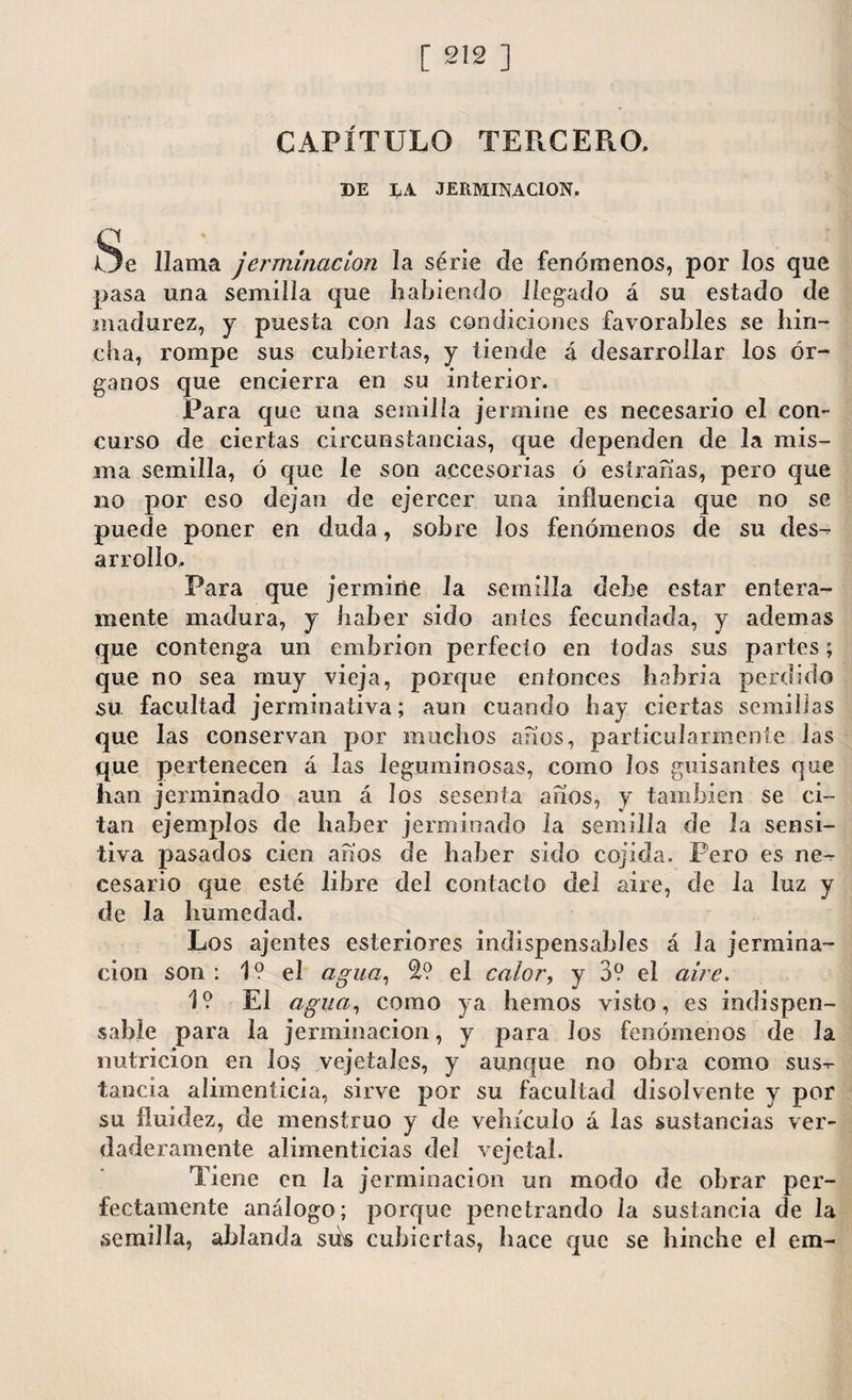 CAPÍTULO TERCERO. DE LA .TERMINACION. Ue llama jerminacion la serie de fenómenos, por los que pasa una semilla que habiendo llegado á su estado de madurez, y puesta con las condiciones favorables se hin¬ cha, rompe sus cubiertas, y tiende á desarrollar los ór¬ ganos que encierra en su interior. Para que una semilla jermine es necesario el con¬ curso de ciertas circunstancias, que dependen de la mis¬ ma semilla, ó que le son accesorias ó esírañas, pero que no por eso dejan de ejercer una influencia que no se puede poner en duda, sobre los fenómenos de su des¬ arrollo. Para que jermine la semilla debe estar entera¬ mente madura, y haber sido antes fecundada, y ademas que contenga un embrión perfecto en todas sus partes; que no sea muy vieja, porque entonces habría perdido su facultad jerminativa; aun cuando hay ciertas semillas que las conservan por muchos años, particularmente las que pertenecen á las leguminosas, como los guisantes que han jerminado aun á los sesenta años, y también se ci¬ tan ejemplos de haber jerminado la semilla de la sensi¬ tiva pasados cien años de haber sido cojida. Pero es ne¬ cesario que esté libre del contacto del aire, de la luz y de la humedad. Los ajenies esteriores indispensables á la jermina¬ cion son: 1? el agua, 2? el calor, y 3? el aire. 1? El agua, como ya hemos visto, es indispen¬ sable para la jerminacion, y para los fenómenos de Ja nutrición en los vejetales, y aunque no obra como sus¬ tancia alimenticia, sirve por su facultad disolvente y por su fluidez, de menstruo y de vehículo á las sustancias ver¬ daderamente alimenticias del veje tal. Tiene en la jerminacion un modo de obrar per¬ fectamente análogo; porque penetrando la sustancia de la semilla, ablanda su\s cubiertas, hace que se hinche el em-