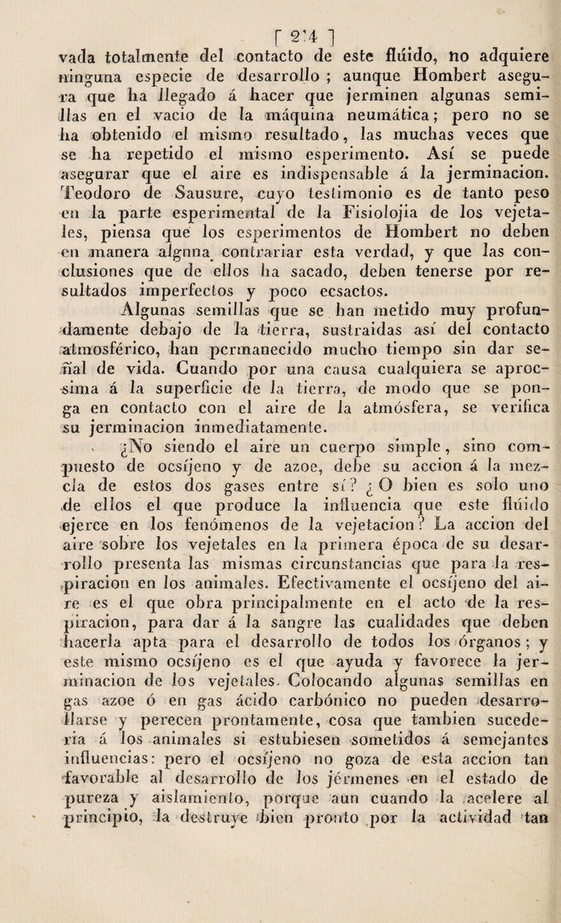 r s’4 ] vacia totalmente clel contacto de este fluido? ho adquiere ninguna especie de desarrollo ; aunque Hombert asegu¬ ra que ha llegado á hacer que jerminen algunas semi¬ llas en el vacio de la máquina neumática; pero no se ha obtenido el mismo resultado, las muchas veces que se ha repetido el mismo esperimento. Así se puede asegurar que el aire es indispensable á la jerminacion. Teodoro de Sausure, cuyo testimonio es de tanto peso en la parte experimental de Ja Fisiolojia de los vejeta- les, piensa qué los esperimentos de Hombert no deben en manera alguna contrariar esta verdad, y que Jas con¬ clusiones que de ellos ha sacado, deben tenerse por re¬ sultados imperfectos y poco ecsactos. Algunas semillas que se han metido muy profun¬ damente debajo de la tierra, sustraidas así del contacto atmosférico, han permanecido mucho tiempo sin dar se¬ ñal de vida. Cuando por una causa cualquiera se aproe- sima á la superficie de la tierra, de modo que se pon¬ ga en contacto con el aire de la atmósfera, se verifica su jerminacion inmediatamente. ¿No siendo el aire un cuerpo simple, sino com¬ puesto de ocsíjeno y de ázoe, debe su acción á la mez¬ cla de estos dos gases entre sí? ¿O bien es solo uno de ellos el que produce la influencia que este fluido ejerce en los fenómenos de la vejetacion ? La acción del aire sobre los vejetaíes en la primera época de su desar¬ rollo presenta las mismas circunstancias que para la res¬ piración en los animales. Efectivamente el ocsíjeno del ai¬ re es el que obra principalmente en el acto de la res¬ piración, para dar á la sangre las cualidades que deben hacerla apta para el desarrollo de todos los órganos ; y este mismo ocsíjeno es el que ayuda y favorece la jer- minacion de los vejetaíes. Colocando algunas semillas en gas ázoe ó en gas ácido carbónico no pueden desarro¬ llarse y perecen prontamente, cosa que también sucede¬ ría á los animales si estubiesen sometidos á semejantes influencias: pero el ocsíjeno no goza de esta acción tan favorable al desarrollo de los jénnenes en el estado de pureza y aislamiento, porque aun cuando la acelere al principio, Ja destruye ¿bien pronto por la actividad tan