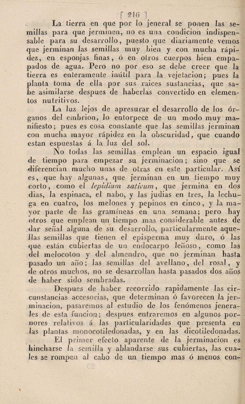 [ 9ACy ] La tierra en que por lo jeneral se ponen las se¬ millas para que jerminen, no es una condición indispen¬ sable para su desarrollo, puesto que diariamente vemos que jerminan las semillas muy bien y con mucha rápi- dez, en esponjas finas, ó en otros cuerpos bien empa¬ pados de agua. Pero no por eso se debe creer que la tierra es enteramente inútil para la vejetacion; pues la planta toma de ella por sus raices sustancias, que sa¬ be asimilarse después de haberlas convertido en elemen¬ tos nutritivos. La luz lejos de apresurar el desarrollo de los ór¬ ganos del embrión, lo entorpece de un modo muy ma¬ nifiesto; pues es cosa constante que las semillas jerminan con mucha mayor rápidez en la obscuridad, que cuando están espucstas á la luz del sol. No todas las semillas emplean un espacio igual de tiempo para empezar su jerminacion; sino que se diferencian mucho unas de otras en este particular. Así es, que hay algunas, que jerminan en un tiempo muy corto, como el lepidlum sativum, que jermina en dos dias, la espinaca, el nabo, y las judias en tres, la lechu¬ ga en cuatro, los melones y pepinos en cinco, y la ma¬ yor parte de las gramíneas en una semana; pero hay otros que emplean un tiempo mas considerable antes de dar serial alguna de su desarrollo, particularmente aque¬ llas semillas que tienen el episperma muy duro, ó las que están cubiertas de un endocarpo leñoso, como las del melocotón y del almendro, que no jerminan hasta pasado un ano; las semillas del avellano, del rosal, y de otros muchos, no se desarrollan hasta pasados dos afíos de haber sido sembradas. Después de haber recorrido rápidamente las cir¬ cunstancias accesorias, que determinan ó favorecen la jer¬ minacion, pasaremos al estudio de los fenómenos jen era¬ les de esta función; después entraremos en algunos por- nores relativos á las particularidades que presenta en las plantas monocotiíedonadas, y en las dicotiledonadas. El primer efecto aparente de la jerminacion es hincharse la semilla y ablandarse sus cubiertas, las cua¬ les se rompen al cabo de un tiempo mas ó menos con-