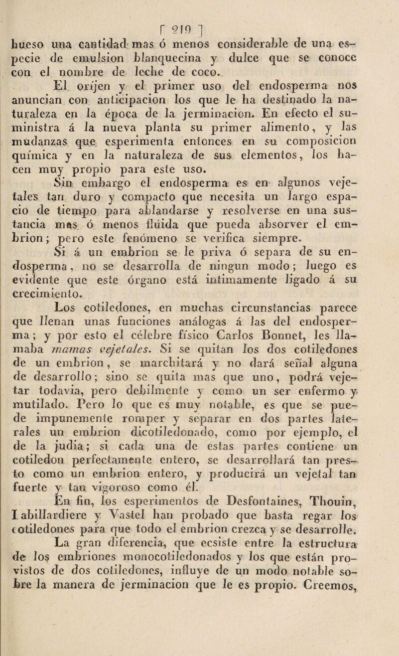 r §19 ] hueso una cantidad mas ó menos considerable de una es¬ pecie de emulsion blanquecina y dulce que se conoce con el nombre de leche de coco. El oríjen y el primer uso del endosperma nos anuncian con anticipación los que le ha destinado la na¬ turaleza en la época de la jerminacion. En efecto el su¬ ministra á la nueva planta su primer alimento, y las mudanzas que espenmenta entonces en su composición química y en la naturaleza de sus elementos, los ha¬ cen muy propio para este uso. Sin embargo el endosperma es en algunos veje- fales tan duro y compacto que necesita un largo espa¬ cio de tiempo para ablandarse y resolverse en una sus¬ tancia mas ó menos fíúida que pueda absorver el em¬ brión; pero este fenómeno se verifica siempre. Si á un embrión se le priva ó separa de su en¬ dosperma , no se desarrolla de ningún modo; luego es evidente que este órgano está intimamente ligado á su crecimiento. Los cotiledones, en muchas circunstancias parece que llenan unas funciones análogas á las del endosper¬ ma ; y por esto el célebre físico Garlos Bonnet, les lla¬ maba mamas vejetales. Si se quitan los dos cotiledones de un embrión, se marchitará y no dará serial alguna de desarrollo; sino se quita mas que uno, podrá veje- tar todavía, pero débilmente y como un ser enfermo y mutilado. Pero lo que es muy notable, es que se pue¬ de impunemente romper y separar en dos partes late¬ rales un embrión dicotiíedonado, como por ejemplo, el de la judia; si cada una de estas partes contiene un cotiledón perfectamente entero, se desarrollará tan pres¬ to como un embrión entero, y producirá un vejetal tan fuerte y tan vigoroso como él. En fin, los csperimeníos ríe Besfontaines, Tfiouin, I abillardiere y Vaste! lian probado que basta regar los cotiledones para que tocio eí embrión crezca y se desarrolle. La gran diferencia, que ecsiste entre la estructura de los embriones monocotilcdonados y los que están pro¬ vistos de dos cotiledones, influye de un modo notable so¬ bre la manera de jerminacion que Je es propio. Creemos,