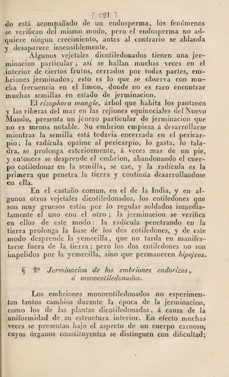 [ £21 ] do está acompañado de un endosperma, los fenómenos se verifican del mismo modo, pero el endosperma no ad¬ quiere ningún crecimiento, antes al contrario se ablanda y desaparece insensiblemente. Algunos vejetales dicotiledonados tienen una jer- minacion particular ; así se hallan muchas veces en el interior de ciertos frutos, cerrados por todas partes, em¬ briones jerminados; esto es lo que se observa con mu¬ cha frecuencia en el limón, donde no es raro encontrar muchas semillas en estado de jerminacion. El rizophora mangle, árbol que habita los pantanos y las riberas del mar en las rejiones equinociales del Nuevo Mundo, presenta un jénero particular de jerminacion que no es menos notable. Su embrión empieza á desarrollarse mientras la semilla está todavía encerrada en el pericar¬ pio ; la radícula oprime al pericarpio, lo gasta, lo tala¬ dra, se prolonga esteriormente, á veces mas de un pie, y entonces se desprende el embrión, abandonando el cuer¬ po cotiledonar en la semilla, se cae, y la radícula es la primera que penetra la tierra y continúa desarrollándose en ella. En el castaño común, en el de Ja India, y en al¬ gunos otros vejetales dicotiledonados, los cotiledones que son muy gruesos están por lo regular soldados inmedia¬ tamente el uno con el otro ; la jerminacion se verifica en ellos de este modo: la radícula penetrando en la tierra prolonga la base de los dos cotiledones, y de este modo desprende la yemecilla, que no tarda en manifes¬ tarse fuera de la tierra ; pero ios dos cotiledones no son impelidos por la yemecilla, sino que permanecen hipojeos. § 2? Jerminacion de los embriones endo rizos, ó monocoliledonados. Los embriones monocotiJedonados no esperimen- tan tantos cambios durante la época de la jerminacion, como los de las plantas dicotiledonadas, á causa de la uniformidad de su estructura interior. En efecto muchas veces se presentan bajo el aspecto de un cuerpo carnoso^ cuyos órganos constituyentes se distinguen con dificultad;