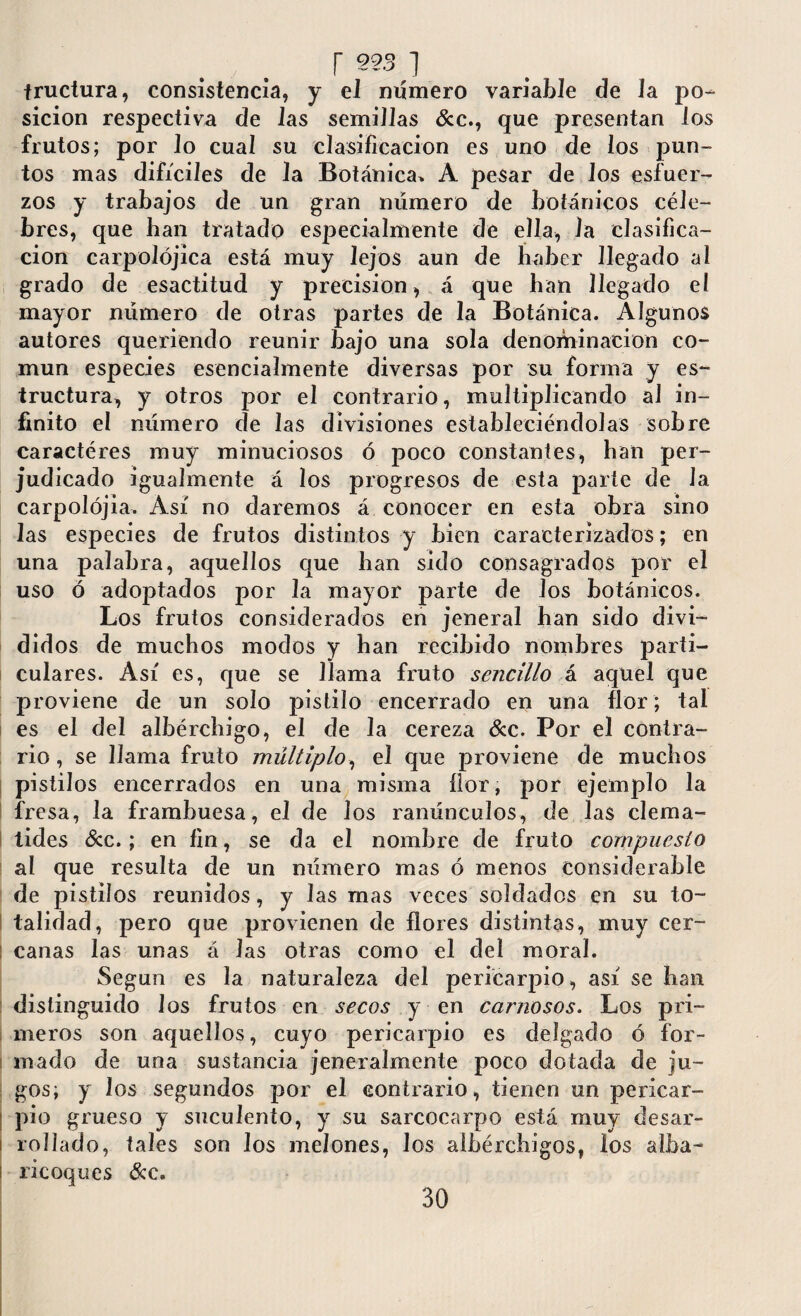 r 993 ] tructura, consistencia, y el número variable de Ja po¬ sición respectiva de las semiJJas &c., que presentan Jos frutos; por Jo cuaJ su clasificación es uno de los pun¬ tos mas difíciles de Ja Botánica» A pesar de Jos esfuer¬ zos y trabajos de un gran número de botánicos céle¬ bres, que lian tratado especialmente de ella, Ja clasifica¬ ción carpoJójica está muy lejos aun de haber llegado al grado de esactitud y precision, á que han llegado el mayor número de otras partes de la Botánica. Algunos autores queriendo reunir Bajo una sola denominación co¬ mún especies esencialmente diversas por su forma y es¬ tructura, y otros por el contrario, multiplicando al in¬ finito el número de las divisiones estableciéndolas sobre caractéres muy minuciosos ó poco constantes, han per¬ judicado igualmente á los progresos de esta parte de la carpolójia. Así no daremos á conocer en esta obra sino las especies de frutos distintos y bien caracterizados; en una palabra, aquellos que han sido consagrados por el uso ó adoptados por la mayor parte de Jos botánicos. Los frutos considerados en jeneral han sido divi¬ didos de muchos modos y han recibido nombres parti¬ culares. Así es, que se llama fruto sencillo á aquel que proviene de un solo pistilo encerrado en una flor; tal es el del albérchigo, el de la cereza &c. Por el contra¬ rio , se llama fruto múltiplo, el que proviene de muchos pistilos encerrados en una misma flor, por ejemplo la fresa, la frambuesa, el de los ranúnculos, de las clemá¬ tides &c.; en fin, se da el nombre de fruto compuesto al que resulta de un número mas ó menos considerable de pistilos reunidos, y las mas veces soldados en su to¬ talidad, pero que provienen de flores distintas, muy cer- I canas las unas á Jas otras como el del moral. Según es la naturaleza del pericarpio, así se han distinguido los frutos en secos y en carnosos. Los pri- ; meros son aquellos, cuyo pericarpio es delgado ó for¬ mado de una sustancia jeneralmente poco dotada de ju¬ gos; y los segundos por el contrario, tienen un pericar¬ pio grueso y suculento, y su sarcocarpo está muy desar¬ rollado, tales son Jos melones, los aíbérchigos, los alba- ricoques &c. 30