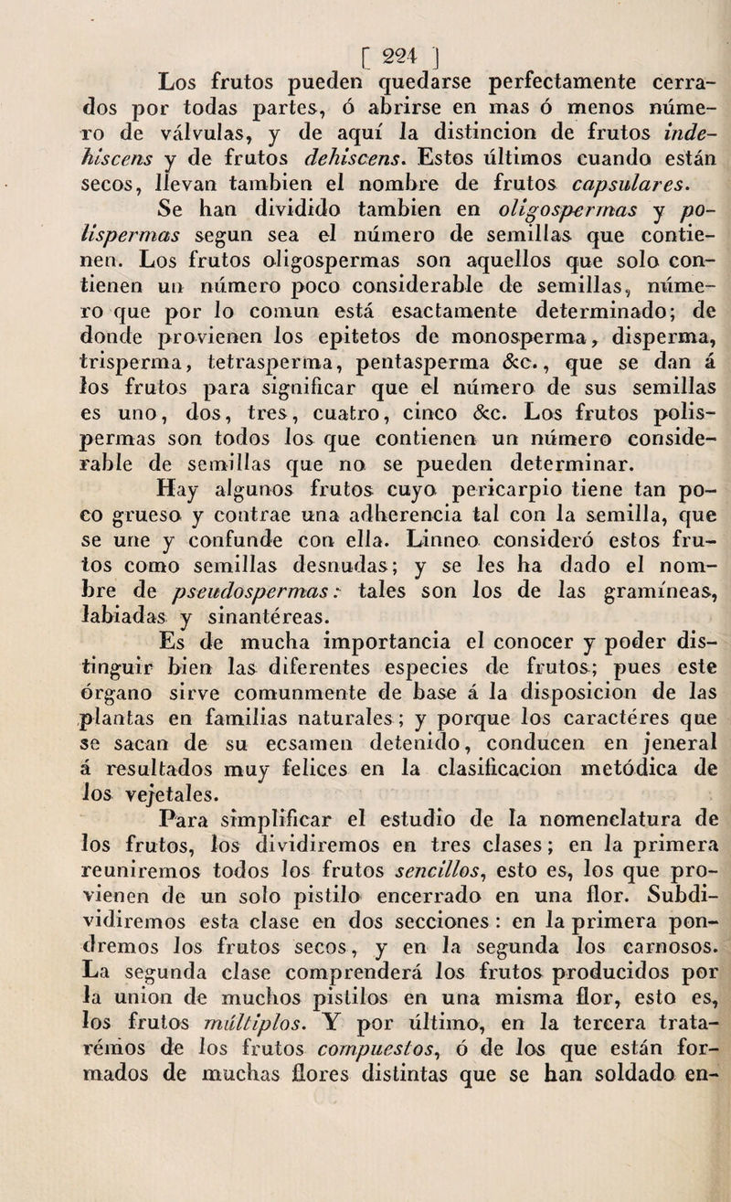 Los frutos pueden quedarse perfectamente cerra¬ dos por todas partes, ó abrirse en mas ó menos núme¬ ro de válvulas, y de aquí la distinción de frutos inde- hlscens y de frutos dehiscens. Estos últimos cuando están secos, llevan también el nombre de frutos capsulares. Se han dividido también en olígospermas y po- lispermas según sea el número de semillas que contie¬ nen. Los frutos olígospermas son aquellos que solo con¬ tienen un número poco considerable de semillas, núme¬ ro que por lo común está esactamente determinado; de donde provienen los epitetos de monosperma, disperma, trisperma, tetrasperma, pentasperma &c., que se dan á los frutos para significar que el número de sus semillas es uno, dos, tres, cuatro, cinco &c. Los frutos polis- permas son todos los que contienen un número conside¬ rable de semillas que no se pueden determinar. Hay algunos frutos cuyo pericarpio tiene tan po¬ co grueso y contrae una adherencia tal con la semilla, que se une y confunde con ella. Linneo consideró estos fru¬ tos como semillas desnudas; y se les ha dado el nom¬ bre de pseudospermas : tales son los de las gramíneas, labiadas y sin an té re as. Es de mucha importancia el conocer y poder dis¬ tinguir bien las diferentes especies de frutos; pues este órgano sirve comunmente de base á la disposición de las plantas en familias naturales ; y porque los caracteres que se sacan de su ecsamen detenido, conducen en jeneral á resultados muy felices en la clasificación metódica de ios vejetales. Para simplificar el estudio de la nomenclatura de los frutos, los dividiremos en tres clases; en la primera reuniremos todos los frutos sencillos, esto es, los que pro¬ vienen de un solo pistilo encerrado en una flor. Subdi¬ vidiremos esta cíase en dos secciones : en la primera pon¬ dremos los frutos secos, y en la segunda los carnosos. La segunda clase comprenderá los frutos producidos por la union de muchos pistilos en una misma flor, esto es, los frutos múltiplos. Y por último, en la tercera trata¬ remos de los frutos compuestos, ó de los que están for¬ mados de muchas flores distintas que se han soldado en-