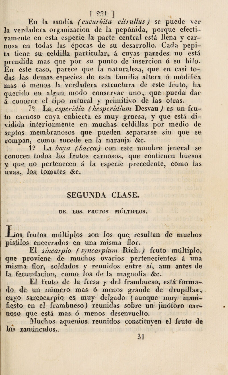 r 9*1 ] Ea la sandía (cucúrbita citrullus) se puede ver la verdadera organización de la pepónida, porque efecti¬ vamente en esta especie la parte central está llena y car¬ nosa en todas las épocas de su desarrollo. Cada pepi¬ ta tiene su celdilla particular* á cuyas paredes no está prendida mas que por su punto de inserción ó su hilo. En este caso* parece que la naturaleza* que en casi to¬ das las demas especies de esta familia altera ó modifica mas ó menos la verdadera estructura de este fruto, ha querido en algún modo conservar uno* que pueda dar á conocer el tipo natural y primitivo de las otras. 7? La. esperidia (hesperidium Desvau) es un fru¬ to carnoso cuya cubierta es muy gruesa, y que está di¬ vidida interiormente en muchas celdillas por medio de septos membranosos que pueden separarse sin que se rompan, como sucede en la naranja &c. 1? La baya (bacca) con este nombre /enera! se conocen todos los frutos carnosos, que contienen huesos ¡ y que no pertenecen á la especie precedente, como las i uvas, los tomates &c. SEGUNDA CLASE* DE EOS FRUTOS MULTIPLOS. j J-Jos frutos múltiplos son los que resultan de muchos pistilos encerrados en una misma flor. El sincarpio (syncarpiurn Rich.,) fruto múltiplo, que proviene de muchos ovarios pertenecientes á una misma flor, soldados y reunidos entre sí, aun antes de la fecundación, como los de la magnolia dec. El fruto de la fresa y del frambueso, está forma¬ do de un número mas ó menos grande de drupillas, cuyo sarcocarpio es, muy delgado (aunque muy maní- i fiesto en el frambueso) reunidas sobre un jinóforo car¬ noso que está mas ó menos desenvuelto. Muchos aquenios reunidos constituyen el fruto de los ranúnculos.. 31