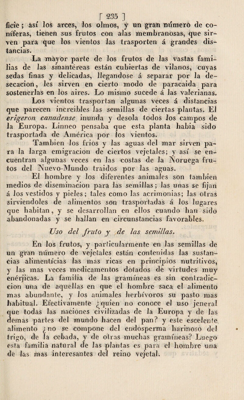 ficie ; así los arces, los olmos, y un gran número de co¬ niferas, tienen sus frutos con alas membranosas, que sir¬ ven para que los vientos las trasporten á grandes dis¬ tancias. La mayor parte de los frutos de las vastas fami¬ lias de las sinantéreas están cubiertas de vilanos, cuyas sedas finas y delicadas, llegándose á separar por Ja de¬ secación, les sirven en cierto modo de paracaida para sostenerlas en los aires. Lo mismo sucede á las valerianas. Los vientos trasportan algunas veces á distancias que parecen increíbles las semillas de ciertas plantas. El erigeron canadense inunda y desola todos los campos de la Europa. Linneo pensaba que esta planta había sido trasportada ele América por los vientos. También los fríos y Jas aguas del mar sirven pa¬ ra la larga emigración de ciertos vejetales; y así se en¬ cuentran algunas veces en las costas de la Noruega fru¬ tos del Nuevo-Mundo traídos por Jas aguas. El hombre y los diferentes animales son también medios de diseminación para las semillas; las unas se fijan á los vestidos y pieles; tales como las acrimonias; las otras sirviéndoles de alimentos son trasportadas á los lugares que habitan, y se desarrollan en ellos cuando han sido abandonadas y se hallan en circunstancias favorables. Uso del fruto y de las semillas. En los frutos, y particularmente en las semillas de un gran número de vejetales están contenidas las sustan¬ cias alimenticias las mas ricas en principios nutritivos, y las mas veces medicamentos dotados de virtudes muy enérjicás. La familia de las gramíneas es sin contradic¬ ción una de aquellas en que el hombre saca el alimento mas abundante, y los animales herbívoros su pasto mas habitual. Efectivamente ¿quien no conoce el uso jeneral que todas las naciones civilizadas de la Europa y de Jas demas partes del mundo hacen del pan? y este esceíente alimento ¿no se compone del endosperma harinoso del trigo, de la cebada, y de otras muchas gramíneas? Luego esta familia natural de las plantas es para el hombre una de las mas interesantes del reino vejetal.