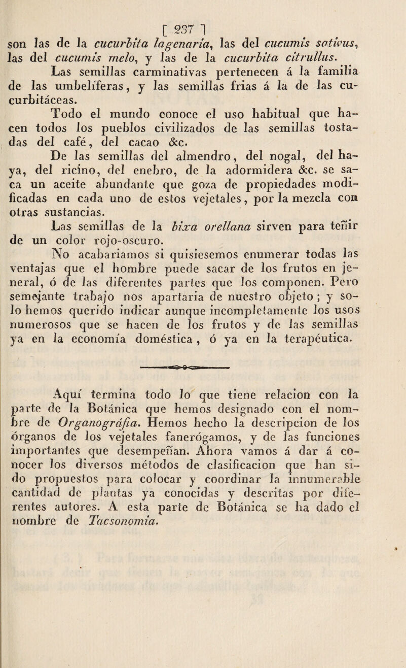 [ 937 ] son las de la cucúrbita lagenaria, las del cucumis sativas, 1 as del cucumis meló, y las de la cucúrbita citrullus. Las semillas carminativas pertenecen á la familia de las umbelíferas, y las semillas frias á la de las cu¬ curbitáceas. Todo el mundo conoce el uso habitual que ha¬ cen todos los pueblos civilizados de las semillas tosta¬ das del café, del cacao &c. De las semillas del almendro, del nogal, del ha¬ ya, del ricino, del enebro, de la adormidera &c. se sa¬ ca un aceite abundante que goza de propiedades modi¬ ficadas en cada uno de estos vejetales, por la mezcla con otras sustancias. Las semillas de la bixa orellana sirven para teñir de un color rojo-oscuro. No acabaríamos si quisiésemos enumerar todas las ventajas que el hombre puede sacar de los frutos en je- neraí, ó de las diferentes partes que los componen. Pero semejante trabajo nos apartaría de nuestro objeto ; y so¬ lo hemos querido indicar aunque incompletamente los usos numerosos que se hacen de los frutos y de las semillas ya en la economía doméstica , ó ya en la terapéutica. Aquí termina todo lo que tiene relación con la parte de la Botánica que hemos designado con el nom¬ bre de Organográfia. Hemos hecho la descripción de los órganos de los vejetales fanerógamos, y de las funciones importantes que desempeñan. Ahora vamos á dar á co¬ nocer los diversos métodos de clasificación que han si¬ do propuestos para colocar y coordinar la innumerable cantidad de plantas ya conocidas y descritas por dife¬ rentes autores. A esta parte de Botánica se ha dado el nombre de Tacsonornia.