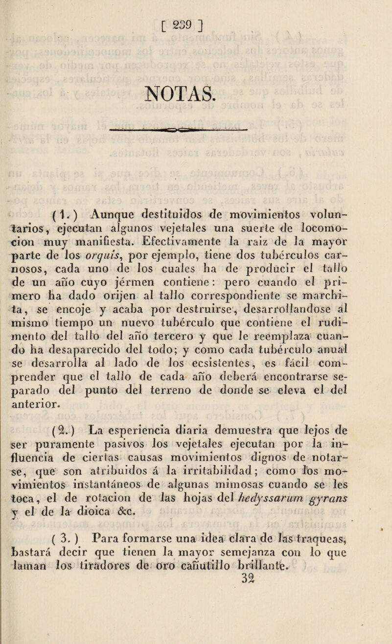 NOTAS. (1. ) Aunque destituidos de movimientos volun¬ tarios, ejecutan algunos vejeta íes una suerte de locomo¬ ción muy manifiesta. Efectivamente la raiz de la mayor parte de los orquis, por ejemplo, tiene dos tubérculos car¬ nosos, cada uno de los cuales ha de producir el tallo de un año cuyo jérmen contiene: pero cuando el pri¬ mero ha dado orijen al tallo correspondiente se marchi¬ ta, se encoje y acaba por destruirse, desarrollándose al mismo tiempo un nuevo tubérculo que contiene el rudi¬ mento del tallo del año tercero y que le reemplaza cuan¬ do ha desaparecido del todo; y como cada tubérculo anual se desarrolla al lado de los ecsistentes, es fácil com¬ prender que el tallo de cada año deberá encontrarse se¬ parado del punto del terreno de donde se eleva el del anterior. (2.) La esperiencia diaria demuestra que lejos de ser puramente pasivos los vejeta les ejecutan por la in¬ fluencia de ciertas causas movimientos dignos de notar¬ se, que son atribuidos á la irritabilidad; como los mo¬ vimientos instantáneos de algunas mimosas cuando se les toca, el de rotación de las hojas del hedjssarurn gyrans y el de la dioica &c. ( 3. ) Para formarse una idea clara de las traqueas, bastará decir que tienen la mayor semejanza con lo que laman los tiradores de oro cañutillo brillante. 32