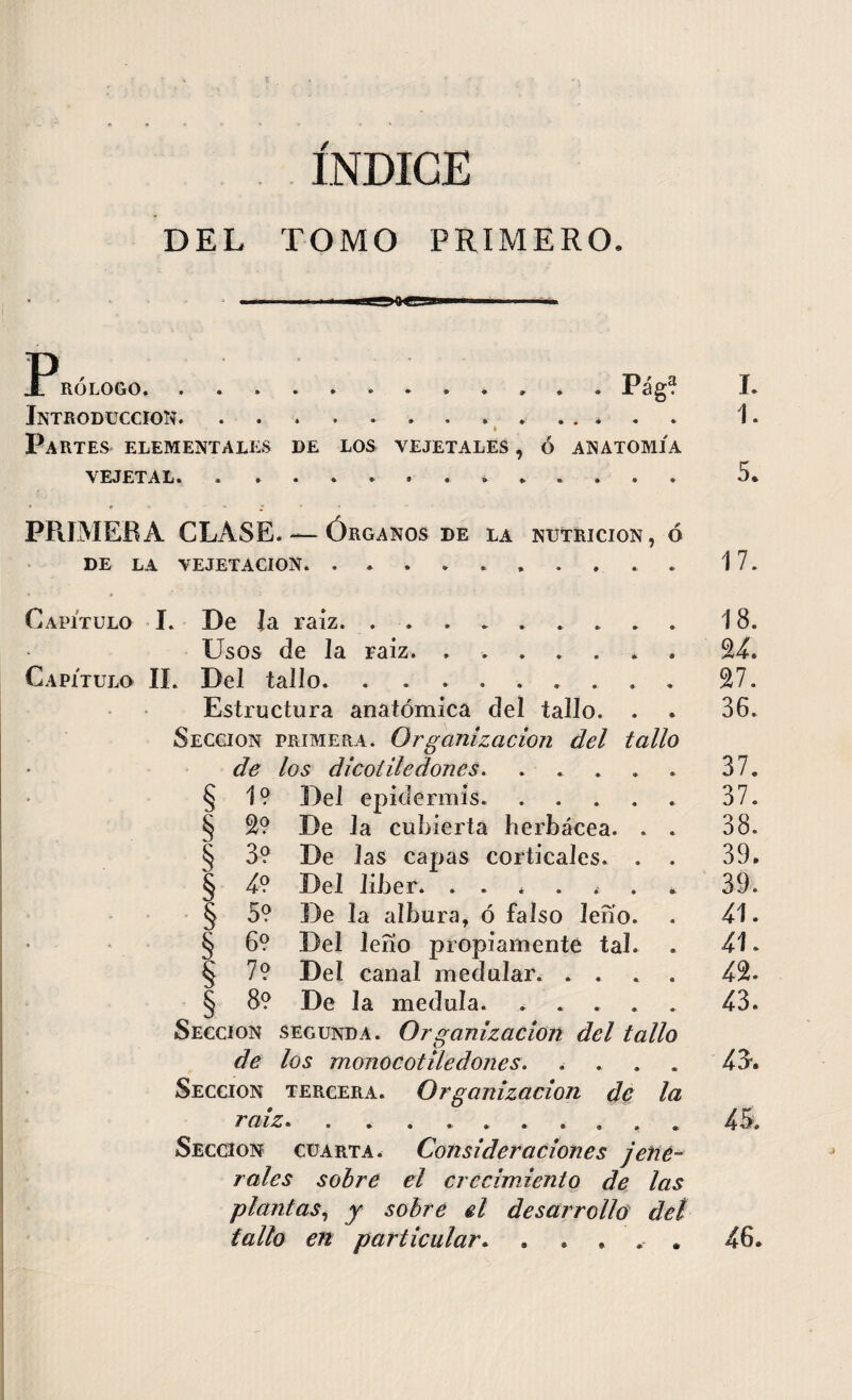 ÍNDICE DEL TOMO PRIMERO, P, RÓLOGO* ••**• •*»«»»« P 3^ • Introducción.. Partes elementales de los ve jétales , ó anatomía VEJETAL. . . . . . * . Capítulo I. De la raíz. . . . . . Usos de la raíz. ...... Capítulo IL Del tallo. . ....... Estructura anatómica del tallo. . Sección primera. Organización del tallo de los di cotiledones. .... 1? Del epidermis. .... De la cubierta herbácea. . De las capas corticales. . Del liber. . . De la albura, ó falso leño. Del lefio propiamente tal. Del canal medular. . . De la medula. . . . § § § § § 2? 3? 4? 5? 6? 7? 8? Sección segunda. Organizacion del tallo de los monocotile dones. .... Sección tercera. Organización de la raiz. . . ....... Sección cuarta. Consideraciones jene- rales sobre el crecimiento de las plantas, y sobre el desarrollo det fallo en particular. . . . . , I. 1. 5. PRIMERA CLASE. — Órganos DE LA NUTRICION, Ó DE LA VEJETACION. .......... 17. 18. 24. 27. 36. 37. 37. 38. 39. 39. 41. 41. 4% 43. 43*. 46.