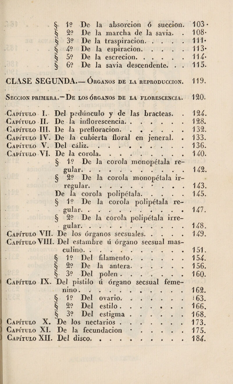 § 1? De la absorción ó succión § 2? De la marcha de la savia. § 3? De la traspiración. . . § 4? De Ja espiración. § 5? De la escrecion. .... § 6? De la savia descendente. . 103 - 108- 111- 113» IU- 115. CIASE SEGUNDA.— Órganos DE LA REPRODUCCION. 119. Sección primera.—De los órganos de la florescencia. ISO. Capítulo í. Del pedúnculo y de Jas bracteas. Capítulo II. De la inflorescencia. ..... Capítulo III. De la prefloracion. ..... Capítulo IV. De la cubierta floral en jeneral. Capítulo Y. Del cáliz.. Capítulo YI. De la corola. ....... § 1? De Ja corola monopétala re guiar. .. § 2? De la corola monopétala ir¬ regular. De la corola polipétala. § 1? De la corola polipétala re¬ gular § 2? De la corola polipétala irre¬ gular. Capítulo VII. De los órganos secsuaíes. Capítulo VIII. Del estambre ú órgano secsual mas¬ culino. .... § 1? Del filamento § 2? De la antera § 3? Del polen . Capítulo IX. Del pistilo ú órgano secsual feme¬ nino § 1? Del ovario § 2? Del estilo. § 3? Del estigma Capítulo X. De los nectarios Capítulo XI. De la fecundación Capítulo XII. Del disco. . . . 124. 128. 132. 133. 136. 140. 142. 143. 145. 147. 148. 149. 151. 154. 156. 160. 162. 163. 166. 168. 173. 175. 184.