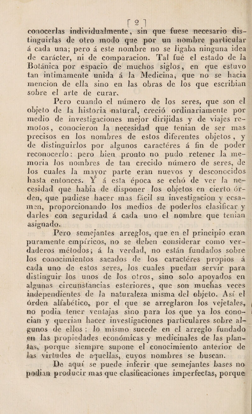 conocerlas individualmente, sin que fuese necesario dis¬ tinguirlas de otro modo que por un nombre particular á cada una; pero á este nombre no se ligaba ninguna idea de carácter, ni de comparación. Tal fue el estado de la Botánica por espacio de muchos siglos, en que estuvo tan intimamente unida á la Medicina, que no se hacia mención de ella sino en las obras de los que escribían sobre el arte de curar. Pero cuando el numero de los seres, que son el objeto de la historia natural, creció ordinariamente por medio de investigaciones mejor dirijidas y de viajes re¬ motos , conocieron la necesidad que tenían de ser mas precisos en los nombres de estos diferentes objetos, y de distinguirlos por algunos caracteres á fin de poder reconocerlo: pero bien pronto no pudo retener la me¬ moria los nombres de tan crecido número de seres, de los cuales la mayor parte eran nuevos y desconocidos basta entonces. Y á esta época se echó de ver Ja ne¬ cesidad que había de disponer Jos objetos en cierto or¬ den, que pudiese hacer mas fácil su investigación y ecsa- men, proporcionando los medios de poderlos clasificar y darles coa seguridad á cada uno el nombre que tenían asignado. Pero semejantes arreglos, que en el principio eran puramente empíricos, no se deben considerar como ver¬ daderos métodos; á la verdad, no están fundados sobre los conocimientos sacados de los caracteres propios á cada uno de estos seres, los cuales puedan servir para distinguir los unos de los otros, sino solo apoyados en algunas circunstancias esteriores, que son muchas veces independientes de la naturaleza misma del objeto. Asi el orden alfabético, por el que se arreglaron los veje tales, no podia tener ventajas sino para los que ya los cono¬ cían y querían hacer investigaciones particulares sohre al¬ gunos de ellos : lo mismo sucede en el arreglo fundado en las propiedades económicas y medicinales de las plan¬ tas, porque siempre supone el conocimiento anterior de las virtudes de aquellas, cuyos nombres se buscan. De aquí se puede inferir que semejantes bases no podían producir mas que clasificaciones imperfectas, porque