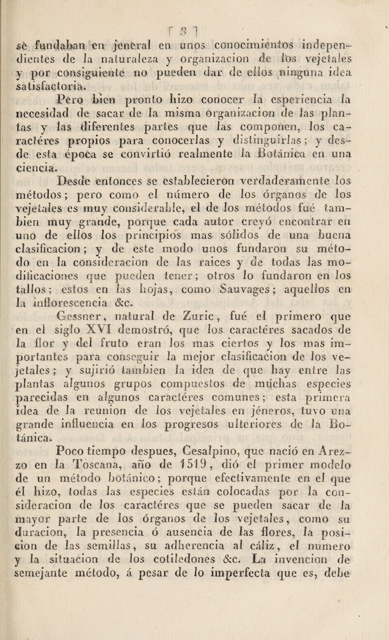 se fundaban en jeneral en unos conocimientos indepen¬ dientes de la naturaleza y organización de los vejetales y por consiguiente no pueden dar de ellos ninguna idea satisfactoria. Pero bien pronto hizo conocer la esperiencia la necesidad de sacar de la misma organización de las plan¬ tas y las diferentes partes que las componen, los ca¬ racteres propios para conocerlas y distinguirlas; y des¬ de esta época se convirtió realmente la Botánica en una ciencia. Desde entonces se establecieron verdaderamente los métodos; pero como el número de los órganos de los vejetales es muy considerable, el de los métodos fué tam¬ bién muy grande, porque cada autor creyó encontrar en uno de ellos los principios mas sólidos de una buena clasificación; y de este modo unos fundaron su méto¬ do en la consideración de las raices y de todas las mo¬ dificaciones que pueden tener; otros lo fundaron en los tallos; estos en las hojas, como Sauvages; aquellos en la inflorescencia &e. Gessner, natural de Zuric, fué el primero que en el siglo XVI demostró, que los caracteres sacados de la flor y del fruto eran los mas ciertos y los nías im¬ portantes para conseguir la mejor clasificación de los ve¬ jetales ; y sujirió también la idea de que hay entre las plantas algunos grupos compuestos de muchas especies parecidas en algunos caraciéres comunes; esta primera idea de la reunion de los vejetales en jéneros, tuvo una grande influencia en los progresos ulteriores de Ja Bo¬ tánica. Poco tiempo después, Cesalpino, que nació en Arez¬ zo en la Toscana, afío de 1519, dió el primer modelo de un método botánico; porque efectivamente en el que él bi zo, todas las especies están colocadas por la con¬ sideración de los caracteres que se pueden sacar de la mayor parte de los órganos de los vejetales, como su duración, Ja presencia ó ausencia de las flores, la posi¬ ción de las semillas, su adherencia al cáliz, el numero y la situación de los cotiledones &c. La invención de semejante método, á pesar de lo imperfecta que es, debe