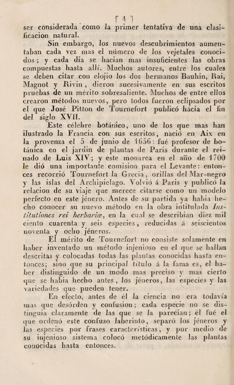 r 41 ser considerada como la primer tentativa de una clasi¬ ficación natural. Sin embargo, los nuevos descubrimientos aumen¬ taban cada vez mas el número de los vejetales conoci¬ dos ; y cada dia se liacian mas insuficientes las obras compuestas hasta all i. Muchos autores, entre los cuales se deben citar con elojio los dos hermanos Bauhin, Rai, Magnot y Rivin , dieron sucesivamente en sus escritos pruebas de un mérito sobresaliente. Muchos de entre ellos crearon métodos nuevos, pero todos fueron eclipsados por el que José Pitton de Tournefort publicó hácia el fin del siglo XVII. Este célebre botánico, uno de los que mas han ilustrado la Francia con sus escritos, nació en Aix en la provenza el 5 de junio de 1656: fué profesor de bo¬ tánica en el jardín de plantas de Paris durante el rei¬ nado de Luis XIV; y este monarca en el ano de 1700 le dió una importante comisión para el Levante: enton¬ ces recorrió Tournefort la Grecia, orillas del Mar-negro y las islas del Archipiélago. Volvió á París y publicó la relación de su viaje que merece citarse como un modelo perfecto en este jénero. Antes de su partida ya había he¬ cho conocer su nuevo método en la obra intitulada Lis- t it ut iones rei herbarios, en la cual se describían diez mil ciento cuarenta y seis especies, reducidas á seiscientos noventa y ocho jéneros. El mérito de Tournefort no consiste solamente en haber inventado un método injenioso en el que se hallan descritas y colocadas todas las plantas conocidas hasta en¬ tonces; sino cpie su principal título á la fama es, el ha¬ ber distinguido de un modo mas preciso y mas cierto que se había hecho antes, los jéneros, las especies y las variedades que pueden tener. En efecto, antes de él la ciencia no era todavía mas que desorden y confusion; cada especie no se dis¬ tinguía claramente de Jas que se la parecían; él fué el que ordenó este confuso laberinto, separó los jéneros y las especies por frases características, y por medio de su injenioso sistema colocó metódicamente las plantas conocidas basta entonces.