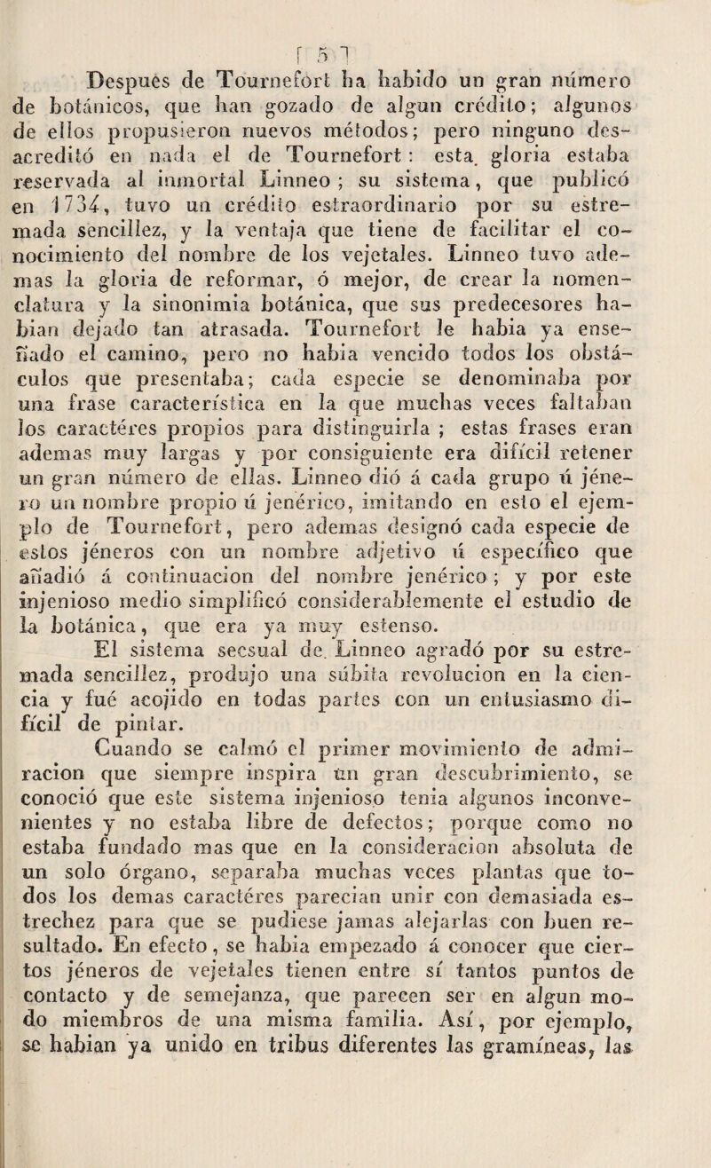 Despues de Tournetort lia habido un gran número de botánicos, que han gozado de algún crédito; algunos de ellos propusieron nuevos métodos; pero ninguno des¬ acreditó en nada el de Tournefort : esta, gloria estaba reservada al inmortal Linneo ; su sistema, que publicó en 1734, tuvo un crédito estraordinario por su estre- mada sencillez, y la ventaja que tiene de facilitar el co¬ nocimiento del nombre de los vejetaíes. Linneo tuvo ade¬ mas la gloria de reformar, ó mejor, de crear la nomen¬ clatura y la sinonimia botánica, que sus predecesores ha- bian dejado tan atrasada. Tournefort le habia ya ense¬ riado el camino, pero no habia vencido todos los obstá¬ culos que presentaba; cada especie se denominaba por una frase característica en la que muchas veces faltaban ios caracteres propios para distinguirla ; estas frases eran ademas muy largas y por consiguiente era difícil retener un gran número de ellas. Linneo dió á cada grupo ú jéne- ro un nombre propio ú jenérico, imitando en esto el ejem¬ plo de Tournefort, pero ademas designó cada especie de estos jéneros con un nombre adjetivo ú específico que anadió á continuación del nombre jenérico; y por este injenioso medio simplificó considerablemente el estudio de la botánica, que era ya muy estenso. El sistema secsual de. Linneo agradó por su estre- mada sencillez, produjo una súbita revolución en la cien¬ cia y fue acojido en todas partes con un entusiasmo di¬ fícil de pintar. Cuando se calmó el primer movimiento de admi¬ ración que siempre inspira tin gran descubrimiento, se conoció que este sistema injenioso tenia algunos inconve¬ nientes y no estaba libre de defectos; porque como no estaba fundado mas que en la consideración absoluta de un solo órgano, separaba muchas veces plantas que to¬ dos los demas caractéres parecían unir con demasiada es¬ trechez para que se pudiese jamas alejarlas con buen re¬ sultado. En efecto, se habia empezado á conocer que cier¬ tos jéneros de vejetaíes tienen entre sí tantos puntos de contacto y de semejanza, que parecen ser en algún mo¬ do miembros de una misma familia. Así, por ejemplo, se habían ya unido en tribus diferentes las gramíneas ? las