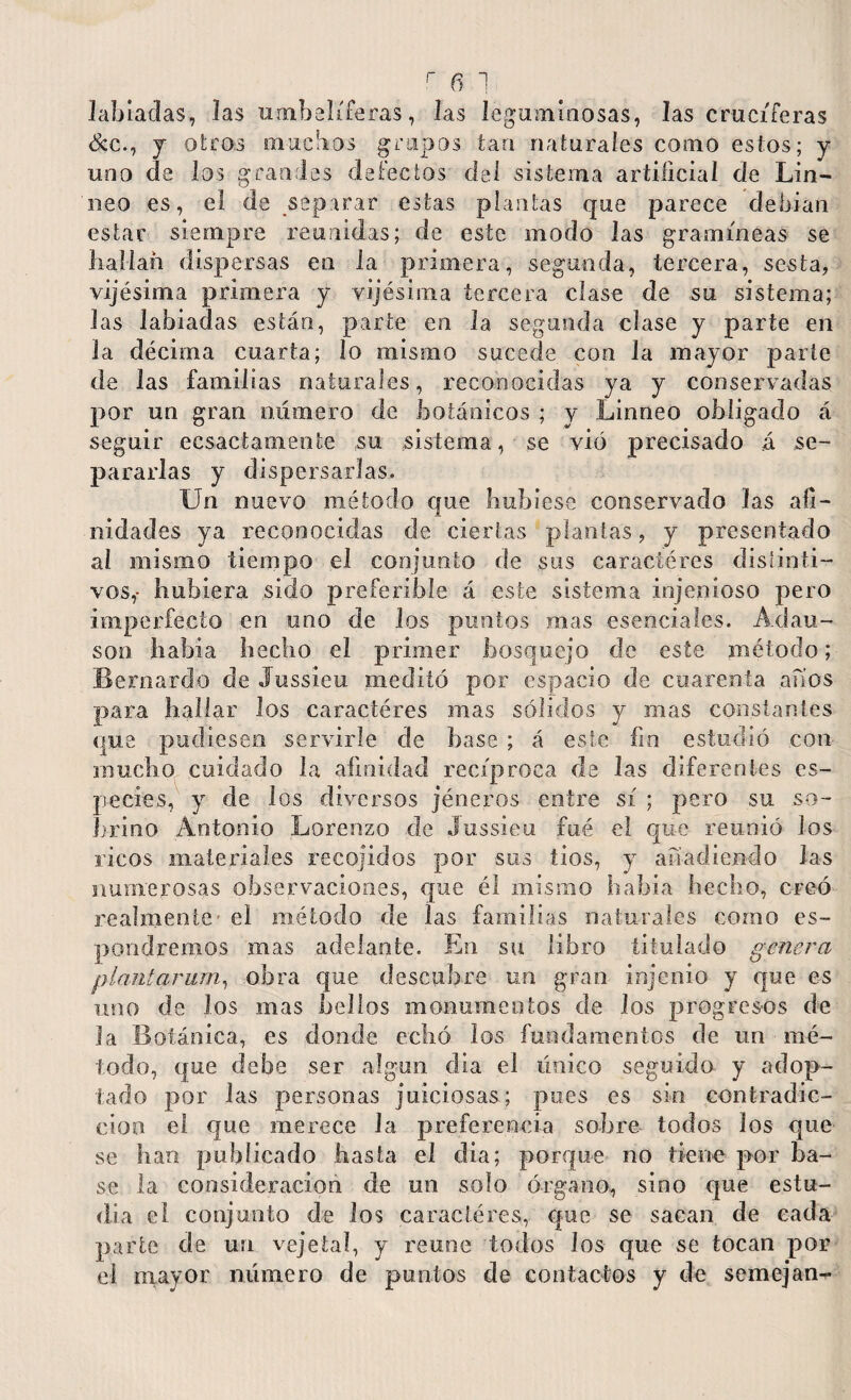 labiadas, las umbelíferas, las leguminosas, las cruciferas &c., y otros muchos grupos tan naturales como estos; y uno de los grandes defectos del sistema artificial de Lin- neo es, el de separar estas plantas que parece debían estar siempre reunidas; de este modo Jas gramíneas se liallañ dispersas en la primera, segunda, tercera, sesta, víjésima primera y vijésima tercera clase de su sistema; las labiadas están, parte en la segunda clase y parte en la décima cuarta; lo mismo sucede con la mayor parte de las familias naturales, reconocidas ya y conservadas por un gran numero de botánicos ; y Linneo obligado á seguir ecsactamente su sistema, se vio precisado á se¬ pararlas y dispersarlas» Un nuevo método que hubiese conservado las afi¬ nidades ya reconocidas de ciertas plantas, y presentado al mismo tiempo el conjunto de sus caractéres distinti¬ vos,- hubiera sido preferible á este sistema injeníoso pero imperfecto en uno de los puntos mas esenciales. Adau- son había hecho el primer bosquejo de este método; Bernardo de Jussieu meditó por espacio de cuarenta anos para hallar los caractéres mas sólidos y mas constantes que pudiesen servirle de base ; á este fin estudió con mucho cuidado la afinidad recíproca de las diferentes es¬ pecies, y de los diversos jé ñeros entre sí ; pero su so¬ brino Antonio Lorenzo de Jussieu fué el que reunió los ricos materiales recojidos por sus tios, y añadiendo las numerosas observaciones, que él mismo había hecho, creó realmente' el método de las familias naturales como es¬ ponjeemos mas adelante. En su libro titulado genera plant arum, obra que descubre un gran injenio y que es uno de los mas bellos monumentos de los progresos de la Botánica, es donde echó los fundamentos de un mé¬ todo, que debe ser algún día el único seguido y adop¬ tado por las personas juiciosas; pues es sin contradic¬ ción el que merece Ja preferencia sobre todos los que se han publicado hasta el dia; porque no tiene por ba¬ se la consideración de un solo órgano, sino que estu¬ dia el conjunto de los caractéres, que se sacan de cada parte de un vejeta!, y reúne todos los que se tocan por el mayor número de puntos de contactos y de semejan-