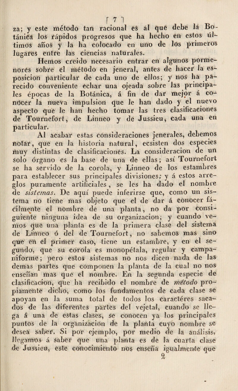 za; y este método tan racional es al qué debe lá Bo¬ tánica los rápidos progresos que ha hecho en estos úl¬ timos anos y la ha colocado en uno de los primeros lugares entre las ciencias naturales. Hemos creido necesario entrar en algunos porme¬ nores sobre el método en jeneral, antes de hacer la es- posicion particular de cada uno de ellos; y nos ha pa¬ recido conveniente echar una ojeada sobre las principa¬ les épocas de la Botánica, á fin de dar mejor á co¬ nocer la nueva impulsion que le han dado y el nuevo aspecto que le han hecho tomar las tres clasificaciones de Tournefort, de Linneo y de Jussieu* cada una en particular. Al acabar estas consideraciones jenerales, debemos notar, que en la historia natural, ecsisten dos especies muy distintas de clasificaciones. La consideración de un solo órgano es la base de una de ellas; así Tournefort se ha servido de la corola, y Linneo de los estambres para establecer sus principales divisiones; y á estos arre¬ glos puramente artificiales, se les ha dado el nombre de sistemas. De aquí puede inferirse que, como un sis¬ tema no tiene mas objeto que el de dar á Conocer fá¬ cilmente el nombre de una planta, no da por consi¬ guiente ninguna idea de su organización; y cuando ve¬ mos que una planta es de la primera clase del sistema de Linneo ó del de Tournefort, no sabemos mas sino que en el primer caso, tiene un estambre, y en el se¬ gundo, que su corola es monopétala, regular y campa¬ niforme ; pero estos sistemas no nos dicen nada de las demas partes que componen la planta de la cual no nos ensenan mas que el nombre. En la segunda especie de clasificación, que ha recibido el nombre de método pro¬ piamente dicho, como los fundamentos de cada clase se apoyan en la suma total de todos los Caractéres saca¬ dos de las diferentes partes del vcjetal, cuando se lle¬ ga á una de estas clases, Se conocen ya los principales puntos de la organización de la planta cuyo nombre se desea saber. Si por ejemplo, por medio de la análisis» llegamos á saber que una planta es de la cuarta clase de Jussieu, este conocimiento nos enseña igualmente qué 2