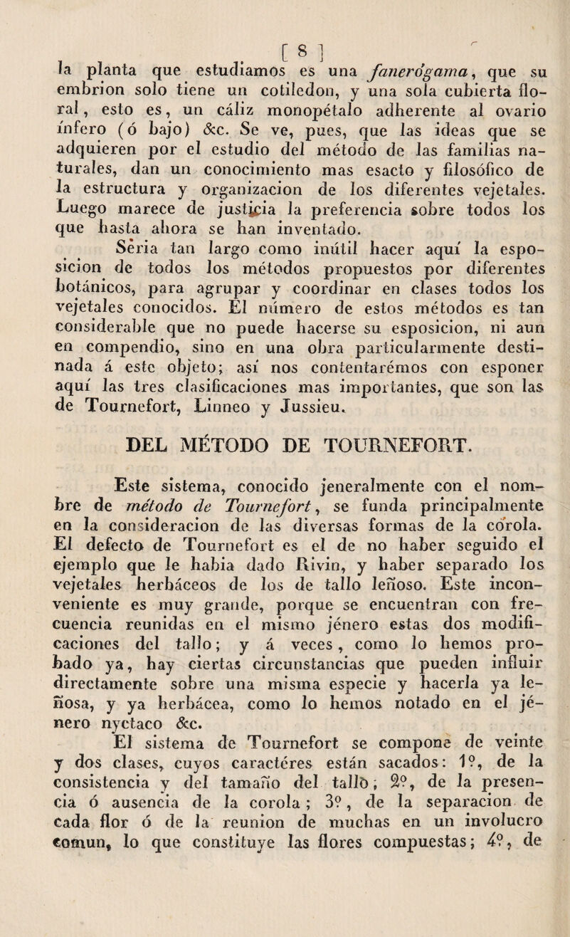 la planta que estudiamos es una fanerógama, que su embrión solo tiene un cotiledón, y una sola cubierta flo¬ ral , esto es, un cáliz monopétalo adberente al ovario infero (ó bajo) &c. Se ve, pues, que las ideas que se adquieren por el estudio del método de las familias na¬ turales, dan un conocimiento mas esacto y filosófico de la estructura y Organización de los diferentes veje tales. Luego rnarece de justicia la preferencia sobre todos los que basta ahora se han inventado. Seria tan largo como inútil hacer aquí la espo- sicion de todos los métodos propuestos por diferentes botánicos, para agrupar y coordinar en clases todos los vejeta les conocidos. El número de estos métodos es tan considerable que no puede hacerse su esposicion, ni aun en compendio, sino en una obra particularmente desti¬ nada á este objeto; así nos contentarémos con esponer aquí las tres clasificaciones mas importantes, que son las de Tournefort, Linneo y Jussieu. DEL MÉTODO DE TOURNEFORT. Este sistema, conocido jeneralmente con el nom¬ bre de método de Tournefort, se funda principalmente en la consideración de las diversas formas de la corola. El defecto de Tournefort es el de no haber seguido el ejemplo que le había dado Rivin, y haber separado los vejetales herbáceos de los de tallo leñoso. Este incon¬ veniente es muy grande, porque se encuentran con fre¬ cuencia reunidas en el mismo jénero estas dos modifi¬ caciones del tallo; y á veces, como lo hemos pro¬ bado ya, hay ciertas circunstancias que pueden influir directamente sobre una misma especie y hacerla ya le¬ ñosa, y ya herbácea, como lo hemos notado en el jé¬ nero nyctaco &c. El sistema de Tournefort se compone de veinte y dos clases, cuyos caractéres están sacados: 1?, de la consistencia y del tamaño del talló, S?, de la presen¬ cia ó ausencia de la corola; 3?, de la separación de Cada flor ó de la reunion de muchas en un involucro común* lo que constituye las flores compuestas; 4?, de