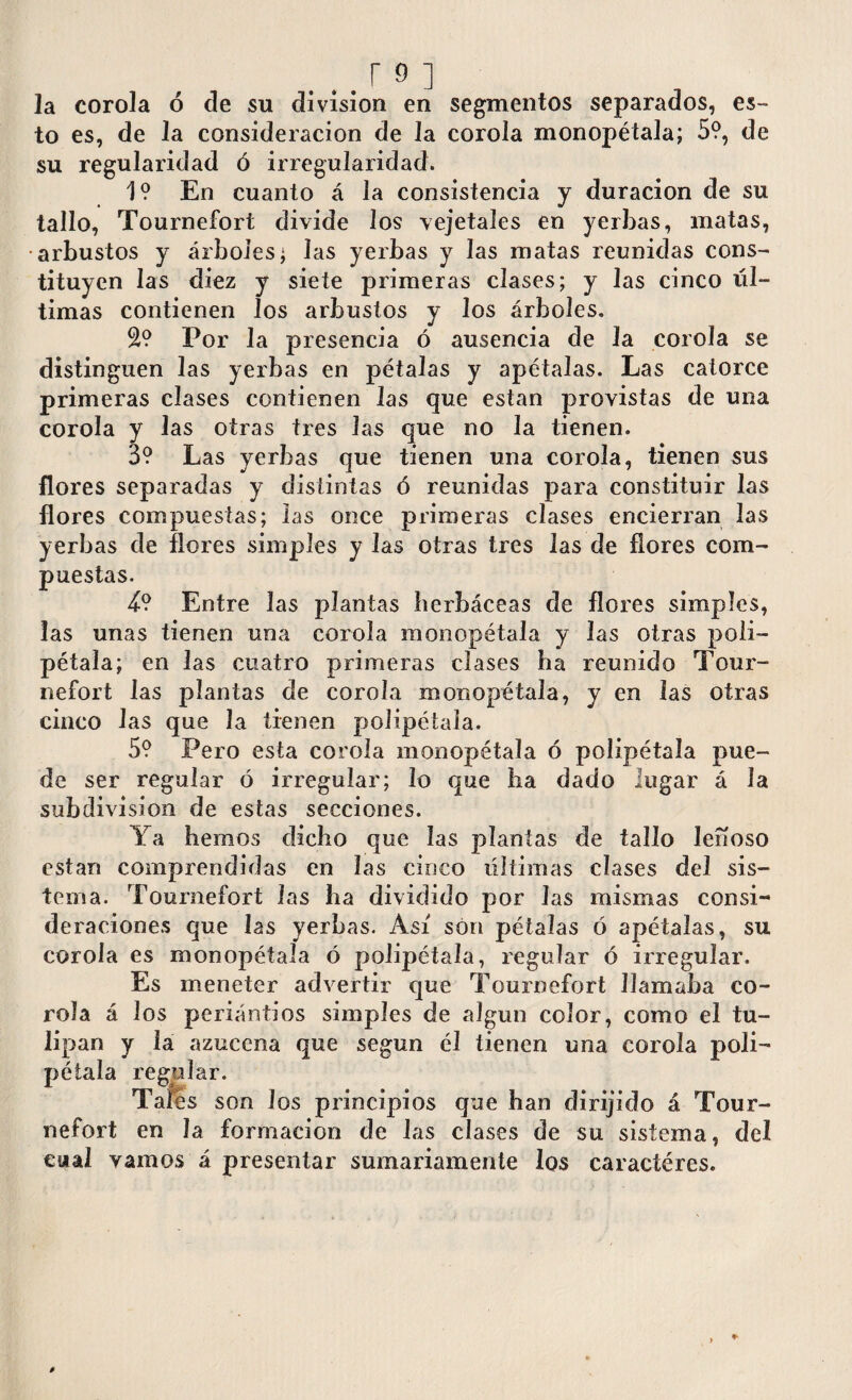 la corola ó de su division en segmentos separados, es¬ to es, de la consideración de la corola monopétala; 5?, de su regularidad ó irregularidad. 1? En cuanto á la consistencia y duración de su tallo, Tournefort divide los vejetales en yerbas, matas, arbustos y árboles; las yerbas y las matas reunidas cons¬ tituyen las diez y siete primeras clases; y las cinco úl¬ timas contienen los arbustos y los árboles. 2? Por la presencia ó ausencia de la corola se distinguen las yerbas en pétalas y apétalas. Las catorce primeras clases contienen las que están provistas de una corola y las otras tres las que no la tienen. 3? Las yerbas que tienen una corola, tienen sus flores separadas y distintas ó reunidas para constituir las flores compuestas; las once primeras clases encierran las yerbas de flores simples y las otras tres las de flores com¬ puestas. 4? Entre las plantas herbáceas de flores simples, las unas tienen una corola monopétala y las otras poli¬ pétala; en las cuatro primeras clases ha reunido Tour¬ nefort las plantas de corola monopétala, y en las otras cinco las que la tienen polipétala. 5? Pero esta corola monopétala ó polipétala pue¬ de ser regular ó irregular; lo que ha dado lugar á la subdivision de estas secciones. Ya hemos dicho que las plantas de tallo leñoso están comprendidas en las cinco últimas clases del sis¬ tema. Tournefort las ha dividido por Jas mismas consi¬ deraciones que las yerbas. Así son pétalas ó apétalas, su corola es monopétala ó polipétala, regular ó irregular. Es meneter advertir que Tournefort llamaba co¬ rola á los periántios simples de algún color, como el tu¬ lipán y la azucena que según él tienen una corola poli¬ pétala regular. Tares son los principios que han dirijido á Tour¬ nefort en la formación de las clases de su sistema, del cual vamos á presentar sumariamente los caractéres.