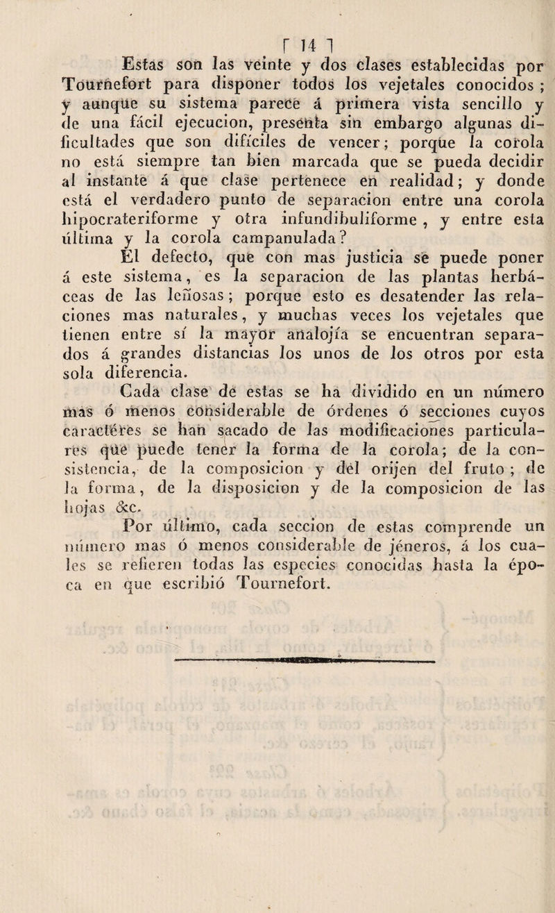 r i41 Estas son las veinte y dos ciases establecidas por Tournefort para disponer todos los vejetaíes conocidos ; y aunque su sistema parece á primera vista sencillo y de una fácil ejecución, prescrita sin embargo algunas di¬ ficultades que son difíciles de vencer; porque la corola no está siempre tan bien marcada que se pueda decidir al instante á que clase pertenece en realidad; y donde está el verdadero punto de separación entre una corola hipocraíeriforme y otra infundibuliforme , y entre esta última y la corola campanulada? El defecto, que con mas justicia se puede poner á este sistema, es la separación de las plantas herbá¬ ceas de las lefiosas; porque esto es desatender las rela¬ ciones mas naturales, y muchas veces los vejetaíes que tienen entre sí la mayor artalojíá se encuentran separa¬ dos á grandes distancias Jos unos de los otros por esta sola diferencia. Cada clase dé estas se ha dividido en un número más ó menos considerable de órdenes ó secciones cuyos caracteres se han sacado de las modificaciones particula¬ res qúe puede lenér la forma de la corola; de la con¬ sistencia, de la composición y del orijen del fruto ; de la forma, de la disposición y de la composición de las hojas <5cc. Por último, cada sección de estas comprende un número mas ó menos considerable de jéneros, á los cua¬ les se refieren todas las especies conocidas hasta la épo¬ ca en que escribió Tournefort.