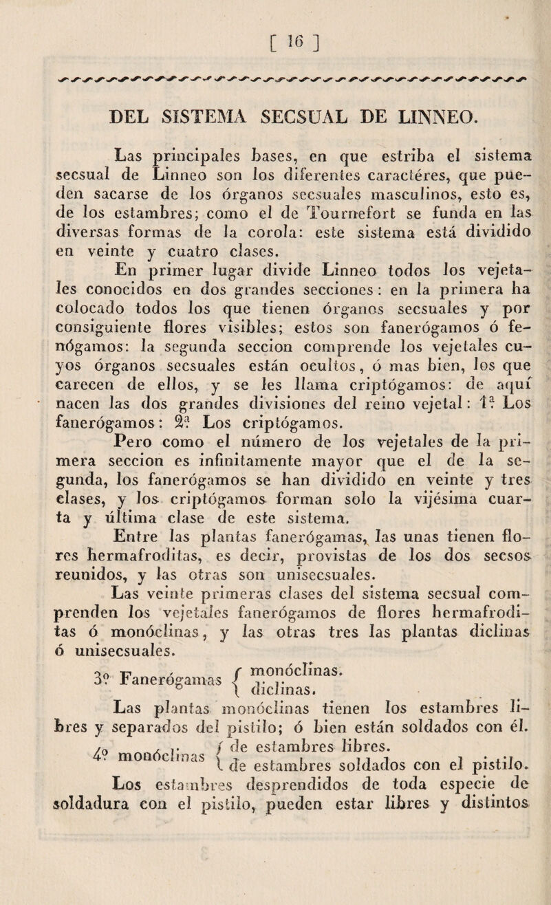 [ iff ] DEL SISTEMA SECSUAL DE LINNEO. Las principales Lases, en que estriba el sistema secsual de Linneo son los diferentes caraciéres, que pue¬ den sacarse de los órganos secsuales masculinos, esto es, de los estambres; como el de Tournefort se funda en las diversas formas de la corola: este sistema está dividido en veinte y cuatro clases. En primer lugar divide Linneo todos los vejeta- íes conocidos en dos grandes secciones : en la primera ha colocado todos los que tienen órganos secsuales y por consiguiente flores visibles; estos son fanerógamos ó fe- nógamos: la segunda sección comprende los vejeíales cu¬ yos órganos secsuales están ocultos, ó mas bien, los que carecen de ellos, y se les llama criptógamos: de aquí nacen las dos grandes divisiones del reino vejeta!: 1? Los fanerógamos: Los criptógamos. Pero como el número de los vejetales de la pri¬ mera sección es infinitamente mayor que el de la se¬ gunda, los fanerógamos se han dividido en veinte y tres clases, y Jos criptógamos forman solo la vijésima cuar¬ ta y última clase de este sistema. Entre las plantas fanerógamas* las unas tienen flo¬ res hermafroditas, es decir, provistas de los dos secsos reunidos, y las otras son unisecsuales. Las veinte primeras clases del sistema secsual com¬ prenden los vejetales fanerógamos de flores hermafrodi¬ tas ó monócünas, y las otras tres las plantas diclinas ó unisecsuales. r f monoclinas. a? fanerógamas < v ° 1 diclinas. Las plantas monócünas tienen los estambres li¬ bres y separados del pistilo; ó Lien están soldados con él. /f> , / de estambres libres. mon c mas ^ ^ es^aíll})res soldados con el pistilo. Los estambres desprendidos de toda especie de soldadura con el pistilo, pueden estar libres y distintos