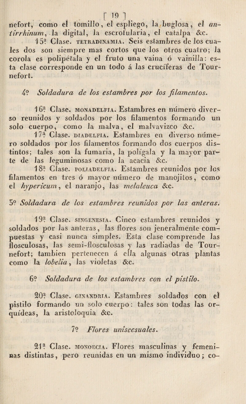 r i*» ]. nefort, como el tomillo, el espliego, Ja buglosa, el an¬ tirrhinum, la digital, la escrofularia, el catalpa &c. i 5? Cíase, tetradinamia. Seis estambres de los cua¬ les dos son siempre mas cortos que los otros cuatro; la corola es polipétala y el fruto una vaina ó vainilla: es¬ ta clase corresponde en un todo á las cruciferas de Tour- nefort. 4? Soldadura de los estambres por los filamentos. 16? Clase, monadelfia. Estambres en numero diver¬ so reunidos y soldados por los filamentos formando un solo cuerpo, como la malva, el malvavizco ócc. 17? Clase, díadelfia. Estambres en diverso nume¬ ro soldados por los filamentos formando dos cuerpos dis¬ tintos; tales son la fumaria, la polígala y la mayor par-** te de las leguminosas como la acacia &c. 1 8? Clase, poliadelfía. Estambres reunidos por los filamentos en tres ó mayor número de manojitos, como el hypericum,. el naranjo, las rnelaleiica &c. 5? Soldadura de los estambres reunidos por las anteras. 19? Cíase, singenesia. Cinco estambres reunidos y soldados por las anteras, las flores son jeneralmente com¬ puestas y casi nunca simples. Esta clase comprende las flosculosas, las semi-flosculosas y las radiadas de Tour- nefort; también pertenecen C\ ella algunas otras plantas como la lobelia, las violetas &c. 6? Soldadura de los estambres con el pistilo. SO? Clase, ginandria. Estambres soldados con eí pistilo formando un solo cuerpo: tales son todas las or¬ quídeas, la aristoloquia &c. 7? Flores unisecsuales. SI? Clase, monoecia. Flores masculinas y femeni¬ nas distintas, pero reunidas en un mismo individuo; co-