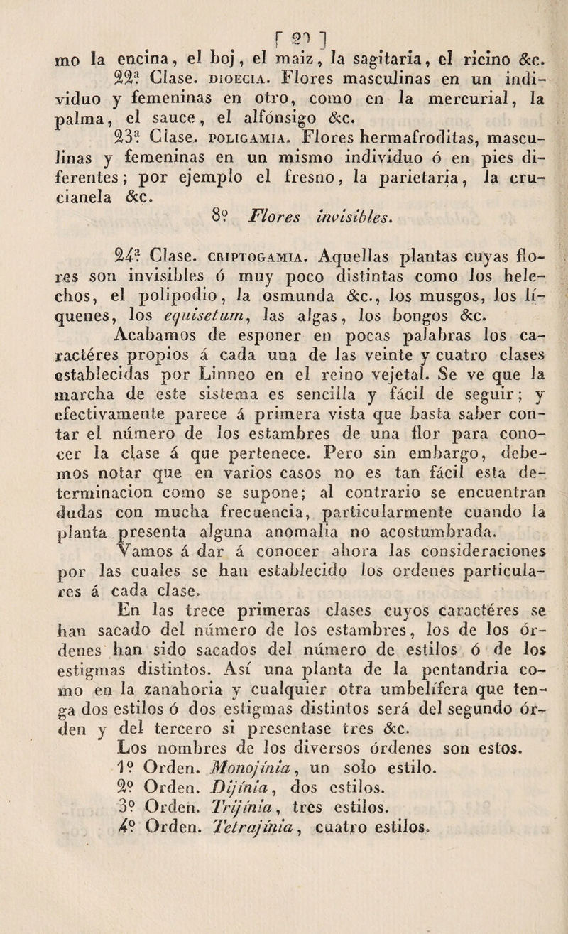 mo la encina, el boj, el maíz, la sagitaria, el ricino &c. Clase. DioEciA. Flores masculinas en un indi¬ viduo y femeninas en otro, como en Ja mercurial, la palma, el sauce, el alfónsigo &c. £3? Cíase, poligamia. Flores hermafroditas, mascu¬ linas y femeninas en un mismo individuo ó en pies di¬ ferentes; por ejemplo el fresno, la parietaria, la cru- cianela &c. 8? Flores invisibles. S4? Clase. ciupTOGAMiA. Aquellas plantas cuyas flo¬ res son invisibles ó muy poco distintas como los helé¬ chos, el polipodio, la osmunda &c., los musgos, los li¬ qúenes, los eguisetiim, las algas, los hongos &c. Acabamos de esponer en pocas palabras Jos ca- ractéres propios á cada una de las veinte y cuatro clases establecidas por Linneo en el reino vejeta!. Se ve que la marcha de este sistema es sencilla y fácil de seguir; y efectivamente parece á primera vista que basta saber con¬ tar el número de los estambres de una flor para cono¬ cer la cíase á que pertenece. Pero sin embargo, debe¬ mos notar que en varios casos no es tan fácil esta de¬ terminación como se supone; al contrario se encuentran dudas con mucha frecuencia, particularmente cuando la planta presenta alguna anomalía no acostumbrada. Vamos á dar á conocer ahora las consideraciones por las cuales se han establecido los ordenes particula¬ res á cada clase. En las trece primeras clases cuyos caractéres se han sacado del número de los estambres, los de los ór¬ denes han sido sacados del número de estilos ó de los estigmas distintos. Así una planta de la pentandria co¬ mo en la zanahoria y cualquier otra umbelífera que ten¬ ga dos estilos ó dos estigmas distintos será de! segundo ór-^ den y del tercero si presentase tres &c. Los nombres de los diversos órdenes son estos. 1? Orden. Monojínia, un solo estilo. S? Orden. Dijínia, dos estilos. 3? Orden. Trijinia, tres estilos. Orden. Tetrajínia, cuatro estilos.