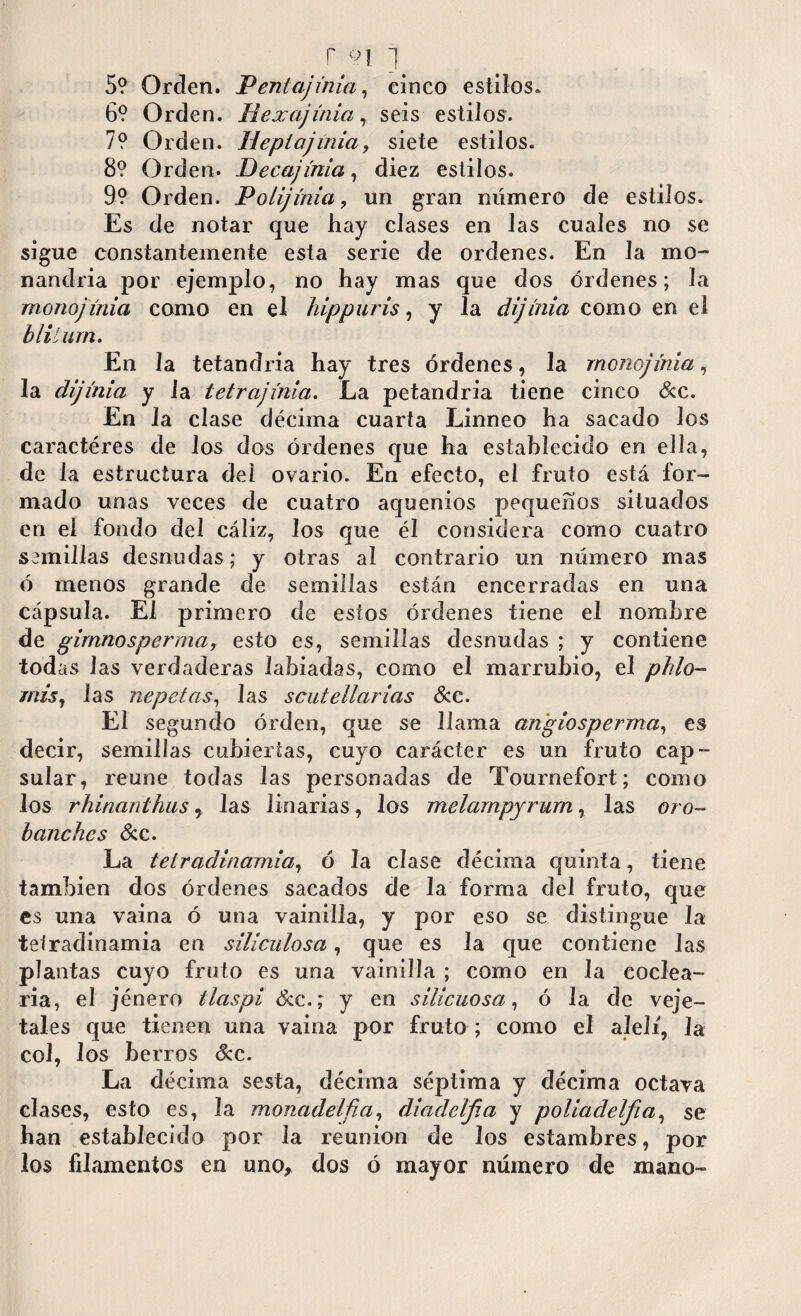 5? Orden. Penlajinia, cinco estilos* 6? Orden. Hexajínia, seis estilos. 7? Orden. Hepíajinia, siete estilos. 8? Orden. Decajínia, diez estilos. 9? Orden. Polijmia, un gran número de estilos. Es de notar que hay clases en las cuales no se sigue constantemente esta serie de ordenes. En la mo- nandria por ejemplo, no hay mas que dos órdenes; la monojínia como en el hippuris, y la dijínia como en el blilurn. En la tetandria hay tres órdenes, la monojínia, la dijínia y la tetrajínia. La petandria tiene cinco &c. En la clase décima cuarta Linneo ha sacado los caracteres de los dos órdenes que ha establecido en ella, de la estructura del ovario. En efecto, el fruto está for¬ mado unas veces de cuatro aquenios pequeños situados en el fondo del cáliz, los que él considera como cuatro semillas desnudas; y otras al contrario un número mas ó menos grande de semillas están encerradas en una cápsula. El primero de estos órdenes tiene el nombre de gimnosperma, esto es, semillas desnudas ; y contiene todas las verdaderas labiadas, como el marrubio, el pido- mis, las nepetas, las scutellarias &c. El segundo orden, que se llama an'giosperma, es decir, semillas cubiertas, cuyo carácter es un fruto cap¬ sular, reúne todas las personadas de Tournefort; como los rhinanthus, las linarias, los melarnpyrum, las oro- bajiches &c. La teiradinamia, ó la clase décima quinta, tiene también dos órdenes sacados de la forma del fruto, que es una vaina ó una vainilla, y por eso se distingue la teiradinamia en siliculosa, que es la que contiene las plantas cuyo fruto es una vainilla ; como en la codea¬ ría, el jénero tlaspi &c.; y en silicuosa, ó la de veje- tales que tienen una vaina por fruto ; como el alelí, la col, los berros dec. La décima sesta, décima séptima y décima octava clases, esto es, la monadelfia, diadclfia y poliadelfia, se han establecido por la reunion de los estambres, por los filamentos en uno, dos ó mayor número de mano-