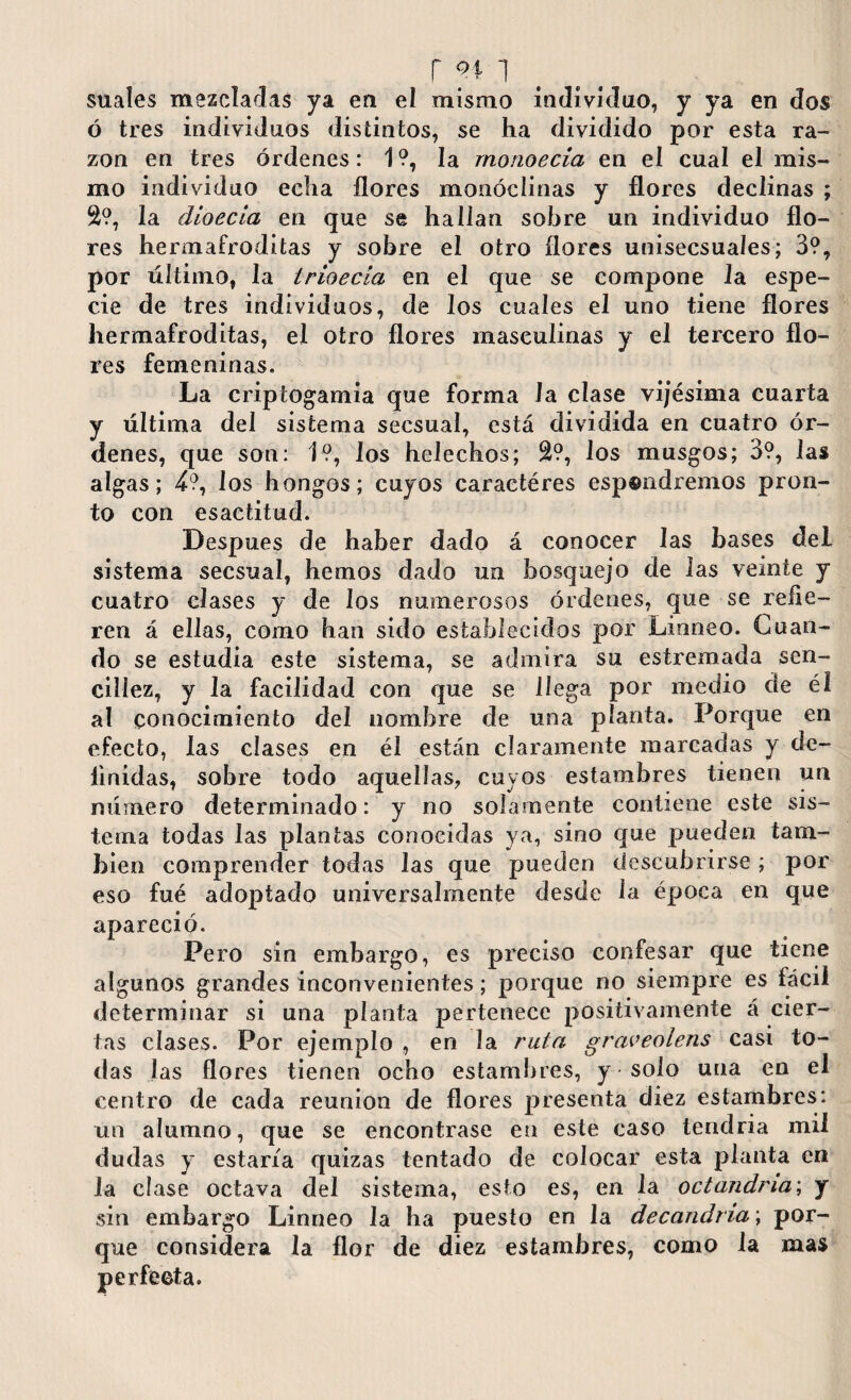 r i suaíes mezcladas ya en el mismo individuo, y ya en dos ó tres individuos distintos, se ha dividido por esta ra¬ zón en tres órdenes: 1 ?, la rnonoecia en el cual el mis¬ mo individuo echa flores monóclinas y flores declinas ; 2?, la dioecia en que se hallan sobre un individuo flo¬ res hermafroditas y sobre el otro flores unisecsuales; 3?, por último, la Irioecia en el que se compone la espe¬ cie de tres individuos, de los cuales el uno tiene flores hermafroditas, el otro flores masculinas y el tercero flo¬ res femeninas. La criptogamia que forma la clase vijésima cuarta y última del sistema secsual, está dividida en cuatro ór¬ denes, que son: 1?, los heléchos; S?, los musgos; 3?, las algas; 4?, los hongos; cuyos caractéres esp®ndremos pron¬ to con esactitud. Después de haber dado á conocer las bases del sistema secsual, hemos dado un bosquejo de las vemte y cuatro clases y de los numerosos órdenes, que se refie¬ ren á ellas, como han sido establecidos por Linneo. Cuan¬ do se estudia este sistema, se admira su estremada sen¬ cillez, y la facilidad con que se llega por medio de él al conocimiento del nombre de una planta. Porque en efecto, las clases en él están claramente marcadas y de¬ finidas, sobre todo aquellas, cuyos estambres tienen un número determinado: y no solamente contiene este sis¬ tema todas las plantas conocidas ya, sino que pueden tam¬ bién comprender todas las que pueden descubrirse ; por eso fué adoptado universalmente desde la época en que apareció. Pero sin embargo, es preciso confesar que tiene algunos grandes inconvenientes; porque no siempre es fácil determinar si una planta pertenece positivamente á cier¬ tas clases. Por ejemplo , en la rula graveolens casi to¬ das las flores tienen ocho estambres, y * solo una en el centro de cada reunion de flores presenta diez estambres: un alumno, que se encontrase en este caso tendría mil dudas y estaría quizas tentado de colocar esta planta en la cíase octava del sistema, esto es, en la octandna; y sin embargo Linneo la ha puesto en la decandria\ por¬ que considera la flor de diez estambres, como la mas perfecta.