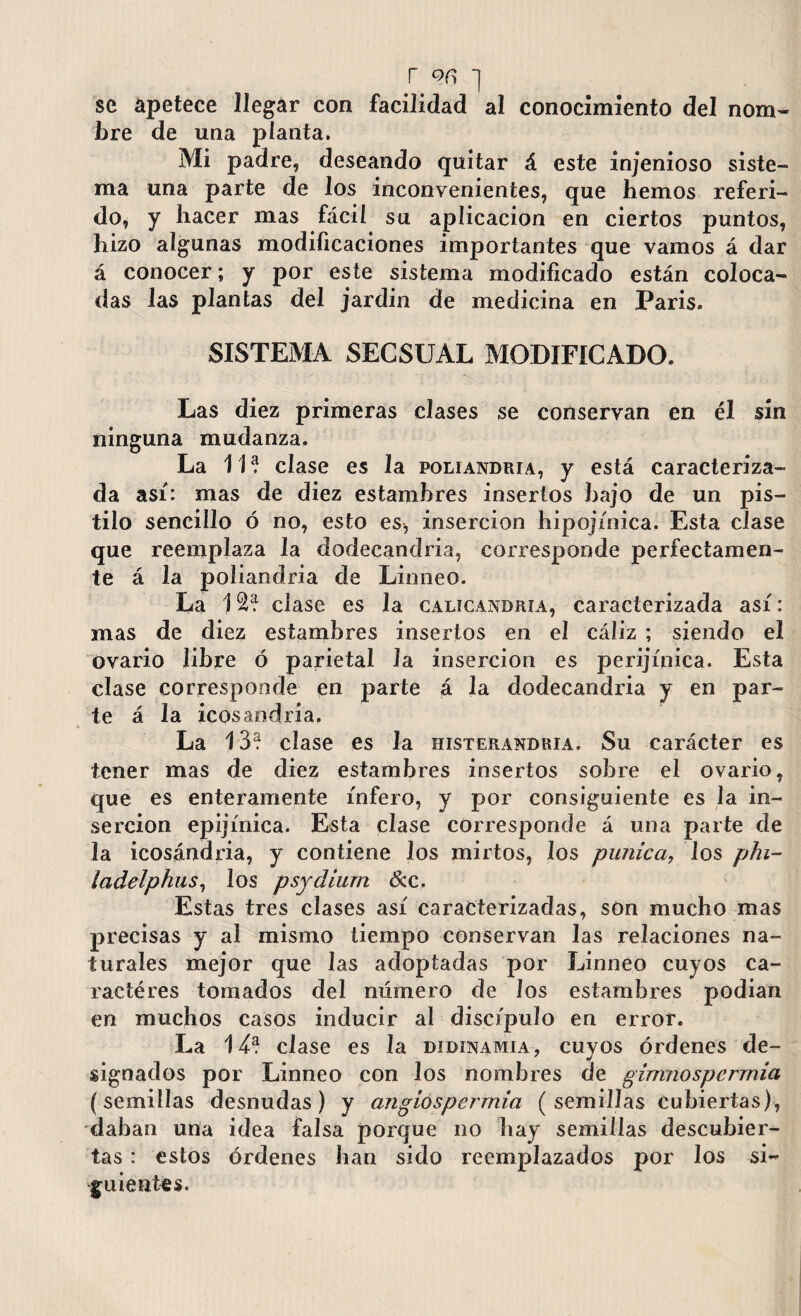 r on *] se apetece llegar con facilidad al conocimiento del nom¬ bre de una planta. Mi padre, deseando quitar á este injenioso siste¬ ma una parte de los inconvenientes, que hemos referi¬ do, y hacer mas fácil su aplicación en ciertos puntos, hizo algunas modificaciones importantes que vamos á dar á conocer; y por este sistema modificado están coloca¬ das las plantas del jardin de medicina en Paris. SISTEMA SECSUAL MODIFICADO. Las diez primeras clases se conservan en él sin ninguna mudanza. La 11? clase es la poliandria, y está caracteriza¬ da así: mas de diez estambres insertos bajo de un pis¬ tilo sencillo ó no, esto es, inserción hipojínica. Esta clase que reemplaza la dodecandria, corresponde perfectamen¬ te á la poliandria de Linneo. La 12? clase es la calicandhia, caracterizada así: mas de diez estambres insertos en el cáliz ; siendo el ovario libre ó parietal la inserción es perijínica. Esta clase corresponde en parte á la dodecandria y en par¬ te á la icosandria. La 13? clase es la histerandria. Su carácter es tener mas de diez estambres insertos sobre el ovario, que es enteramente infero, y por consiguiente es la in¬ serción epijínica. Esta clase corresponde á una parte de la icosandria, y contiene los mirtos, los púnica, los phi- ladelphus, los psydium &c. Estas tres clases así caracterizadas, son mucho mas precisas y al mismo tiempo conservan las relaciones na¬ turales mejor que las adoptadas por Linneo cuyos ca- ractéres tomados del número de los estambres podian en muchos casos inducir al discípulo en error. La 14? clase es la didinamia , cuyos órdenes de¬ signados por Linneo con los nombres de gimiiospcrrnia (semillas desnudas) y angiosperrnia ( semillas cubiertas), daban una idea falsa porque no hay semillas descubier¬ tas : estos órdenes han sido reemplazados por los si¬ guientes.