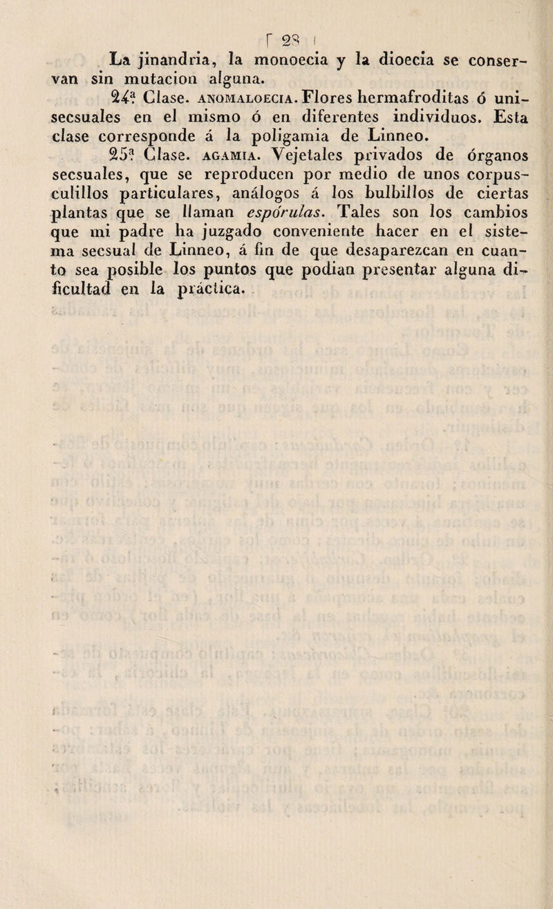 r 28 f La jinandria, la monoecia y la dioecía se conser¬ van sin mutación alguna. 24? Clase, anomaloecia. Flores hermafroditas ó uni- secsuales en el mismo ó en diferentes individuos. Esta clase corresponde á la poligamia de Linneo. 25? Clase, agamia. Yejetales privados de órganos secsuales, que se reproducen por medio de unos corpus- culillos particulares, análogos á los bulbillos de ciertas plantas que se llaman espdrulas. Tales son los cambios que mi padre ha juzgado conveniente hacer en el siste¬ ma secsual de Linneo, á fin de que desaparezcan en cuan¬ to sea posible los puntos que podian presentar alguna di¬ ficultad en la práctica.