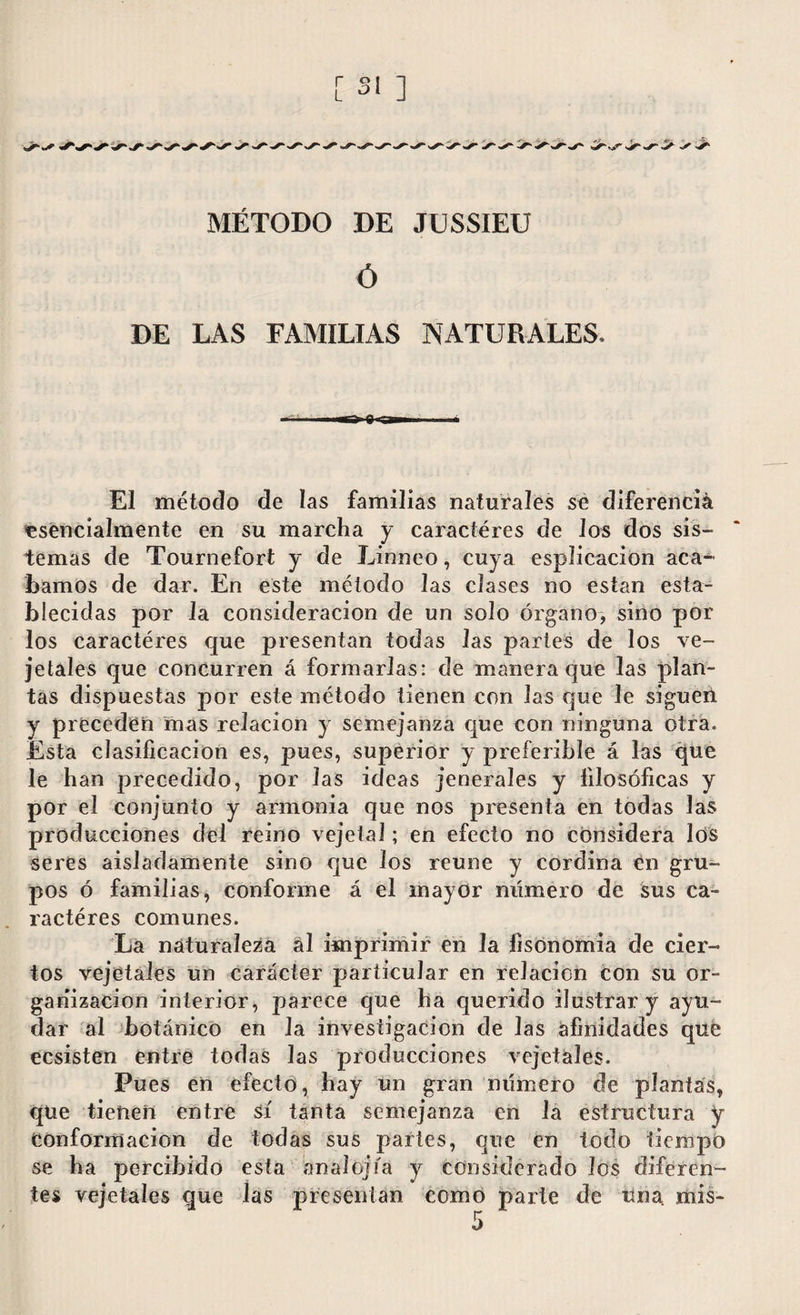 .jr«r MÉTODO DE JUSSIEU Ó DE LAS FAMILIAS NATURALES. El método de las familias naturales se diferencia esencialmente en su marcha y caracteres de los dos sis¬ temas de Tournefort y de Linneo, cuya esplicacion aca¬ bamos de dar. En este método las clases no están esta¬ blecidas por la consideración de un solo órgano, sino por los caractéres que presentan todas las partes de los ve¬ getales que concurren á formarlas: de manera que las plan¬ tas dispuestas por este método tienen con las que le siguen y preceden mas relación y semejanza que con ninguna otra. Esta clasificación es, pues, superior y preferible á las que le han precedido, por Jas ideas jenerales y filosóficas y por el conjunto y armonía que nos presenta en todas las producciones del reino vejeta!; en efecto no considera los seres aisladamente sino cjue los reúne y cordina en gru¬ pos ó familias, conforme á el mayor numero de sus ca¬ ractéres comunes. La naturaleza al imprimir en la fisonomía de cier¬ tos vejeta les un carácter particular en relación con su or¬ ganización interior, parece que ha querido ilustrar y ayu¬ dar al botánico en la investigación de las afinidades que ecsisten entre todas las producciones vejetáles. Pues en efecto, hay un gran número de plantas, qtie tienen entre sí tanta semejanza en la estructura y conformación de todas sus partes, que en todo tiempo se ha percibido esta analojía y considerado los diferen¬ tes vejetáles que las presentan como parte de una mis-