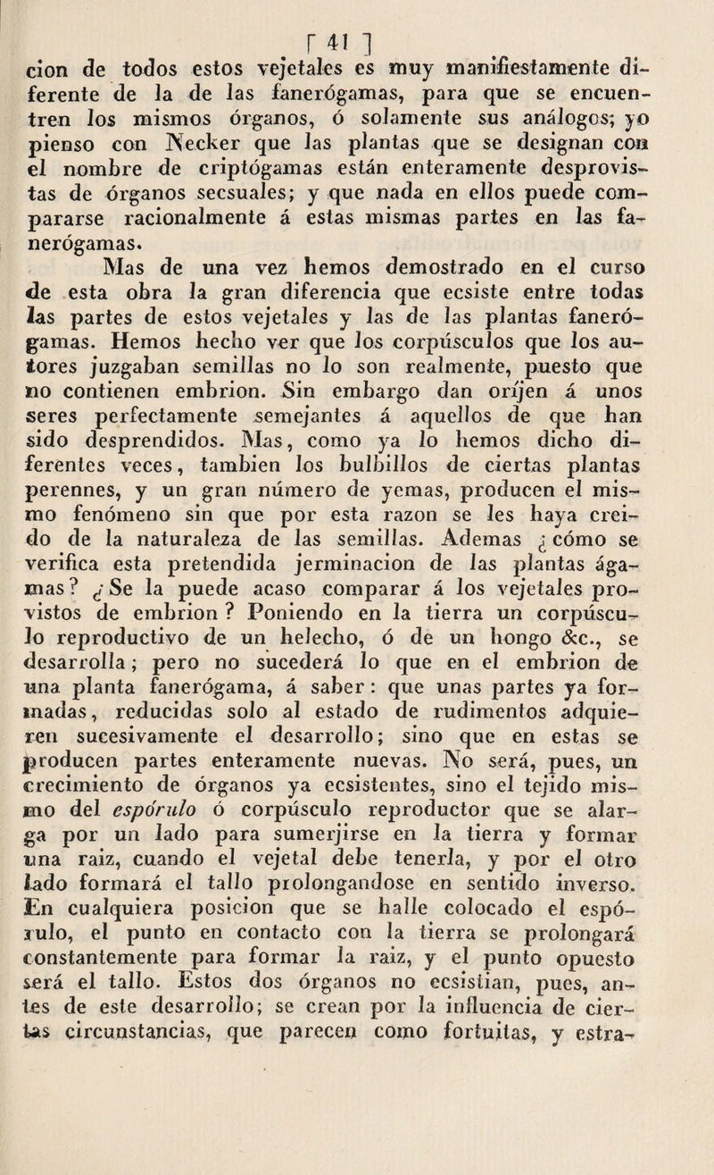 clon de todos estos vejetales es muy manifiestamente di¬ ferente de la de las fanerógamas, para que se encuen¬ tren Jos mismos órganos, ó solamente sus análogos; yo pienso con IVecker que Jas plantas que se designan con el nombre de criptógamas están enteramente desprovis¬ tas de órganos secsuales; y que nada en ellos puede com¬ pararse racionalmente á estas mismas partes en las fa¬ nerógamas. Mas de una vez hemos demostrado en el curso de esta obra la gran diferencia que ecsiste entre todas 2as partes de estos vejetales y las de las plantas faneró¬ gamas. Hemos hecho ver que Jos corpúsculos que los au¬ tores juzgaban semillas no lo son realmente, puesto que no contienen embrión. Sin embargo dan oríjen á unos seres perfectamente semejantes á aquellos de que han sido desprendidos. Mas, como ya lo hemos dicho di¬ ferentes veces, también los bulbillos de ciertas plantas perennes, y un gran número de yemas, producen el mis¬ mo fenómeno sin que por esta razón se Ies haya creí¬ do de la naturaleza de las semillas. Ademas ¿ cómo se verifica esta pretendida jerminacion de las plantas ága- mas? ¿ Se la puede acaso comparar á los vejetales pro¬ vistos de embrión ? Poniendo en la tierra un corpúscu¬ lo reproductivo de un helécho, ó de un hongo &c., se desarrolla; pero no sucederá lo que en el embrión de una planta fanerógama, á saber: que unas partes ya for¬ madas , reducidas solo al estado de rudimentos adquie¬ ren sucesivamente el desarrollo; sino que en estas se producen partes enteramente nuevas. No será, pues, un crecimiento de órganos ya ecsistentes, sino el tejido mis¬ mo del espo'rulo ó corpúsculo reproductor que se alar¬ ga por un Jado para sumerjirse en la tierra y formar una raiz, cuando el vejetal debe tenerla, y por el otro lado formará el tallo prolongándose en sentido inverso. En cualquiera posición que se halle colocado el espó- julo, el punto en contacto con la tierra se prolongará constantemente para formar la raiz, y el punto opuesto será el tallo. Estos dos órganos no ecsistian, pues, an¬ tes de este desarrollo; se crean por la influencia de cier¬ tas circunstancias, que parecen como fortuitas, y estra-^