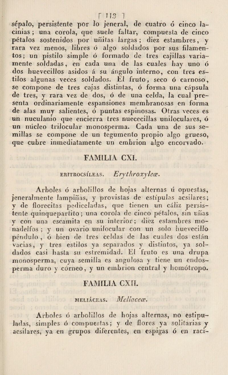 sépalo, persistente por lo jeneral, de cuatro 6 cinco la¬ cinias ; una corola, que suele faltar, compuesta de cinco pétalos sostenidos por ufiitas largas ; diez estambres, y rara vez menos, libres ó algo soldados por sus filamen¬ tos; un pistilo simple ó formado de tres cajillas varia¬ mente soldadas, en cada una de las cuales bay uno ó dos buevccillos asidos á su ángulo interno, con tres es¬ tilos algunas veces soldados. El fruto, seco ó carnoso, se compone de tres cajas distintas, ó forma una cápsula de tres, y rara vez de dos, ó de una celda, la cual pre¬ senta ordinariamente espansiones membranosas en forma de alas muy salientes, ó puntas espinosas. Otras veces es un nuculanio que encierra tres nuececillas uniloculares, ó un núcleo trilocular monosperma. Cada una de sus se¬ millas se compone de un tegumento propio algo grueso, que cubre inmediatamente un embrión algo encorvado. FAMILIA CXL eritrocsíleas. Erythro.rylece. Arboles ó arbolillos de hojas alternas ú opuestas, jeneralmente lampinas, y provistas de estípulas acsilares; y de florecitas pediceladas, que tienen un cáliz persis¬ tente quinquepartito; una corola de cinco pétalos, sin unas y con una escamita en su interior; diez estambres rao- nadelfos ; y un ovario unilocular con un solo huevecillo péndulo , ó bien de tres celdas de las cuales dos están vacias, y tres estilos ya separados y distintos, ya sol¬ dados casi basta su estremidad. El fruto es una drupa monosperma, cuya semilla es angulosa y tiene un endos- perma duro y córneo, y un embrión central y bomótropo. FAMILIA CXII, meliáceas. Mcliacecc, Arboles ó arbolillos de hojas alternas, no estipu¬ ladas, simples ó compuestas; y de flores ya solitarias y acsilares, ya en grupos diferentes, en espigas ó en raci-