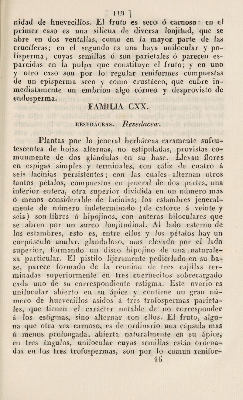 r iw j nidad de huevecillos. El fruto es seco ó carnoso: en el primer caso es una silicua de diversa lonjitud, que se abre en dos ventallas, como en la mayor parte de las cruciferas; en el segundo es una baya unilocular y po¬ li sperm a , cuyas semillas ó son parietales ó parecen es¬ parcidas en la pulpa que constituye el fruto; y en uno y otro caso son por lo regular reniformes compuestas de un episperma seco y como crustáceo, que cubre in¬ mediatamente un embrión algo córneo y desprovisto de endosperma. FAMILIA CXX. resedáceas. Iiesedacecc. Plantas por Jo jeneral herbáceas raramente sufru- tescentes de hojas alternas, no estipuladas, provistas co¬ munmente de dos glándulas en su base. Llevan llores en espigas simples y terminales, con cáliz de cuatro á seis lacinias persistentes ; con Jas cuales alternan otros tantos pétalos, compuestos en jeneral de dos partes, una inferior entera, otra superior dividida en un número mas ó menos considerable de lacinias; los estambres jeneral- mente de número indeterminado ( de catorce á veinte y seis) son libres ó hipojinos, con anteras hiloculares que se abren por un surco lonjitudinal. Al laclo esterno de los estambres, esto es, entre ellos y los pétalos bay un corpúsculo anular, glanduloso, mas elevado por el lado superior, formando un disco hipojino cie una naturale¬ za particular. El pistilo lijeramente pecliceiado en su ba¬ se, parece formado de la reunion de tres cajillas ter¬ minadas superiormente en tres cuerneciios sobrecargado cada uno de su correspondiente estigma. Este ovario es unilocular abierto en su ápice y contiene un gran nú¬ mero de huevecillos asidos á tres írofospermas parieta¬ les, que tienen el carácter notable de no corresponder á los estigmas, sino alternar con ellos. El fruto, algu¬ na que otra vez carnoso, es de ordinario una cápsula mas ó menos prolongada, abierta naturalmente en su ápice, en tres ángulos, unilocular cuyas semillas están ordena¬ das en los tres trofospermas, son por lo común renifor- 16