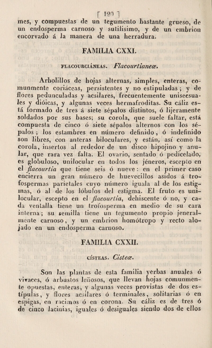 mes, y compuestas de un tegumento bastante grueso, de un endosperma carnoso y sutilísimo, y de un embrión encorvado á la manera de una herradura. FAMILIA CXXL flacourciáneas. Flacourlianece. Arbolillos de hojas alternas, simples, enteras, co¬ munmente coriáceas, persistentes y no estipuladas ; y de llores pedunculadas y acsilares, frecuentemente uniseesua- les y dioicas, y algunas veces hermafroditas. Su cáliz es¬ tá formado de tres á siete sépalos distintos, ó lijeramente soldados por sus bases; su corola, que suele faltar, está compuesta de cinco ó siete sépalos alternos con los sé¬ palos ; los estambres en numero definido, ó indefinido son libres, con anteras biloculares, y están, así como la corola, insertos al rededor de un disco hipojino y anu¬ lar, que rara vez falta. El ovario, sentado ó pe di ce lado, es globuloso, unilocular en todos los jéneros, escepio en el flacourtia que tiene seis ó nueve : en el primer caso encierra un gran número de huevecillos asidos á tro- fospermas parietales cuyo número iguala al de los estig¬ mas, ó al de los lóbulos del estigma. El fruto es uni¬ locular, escepto en el flacourtia, dehiscente ó no, y ca¬ da ventalla tiene un trofosperma en medio de su cara interna; su semilla tiene un tegumento propio jeneral- mente carnoso, y un embrión homótropo y recto alo¬ jado en un endosperma carnoso. FAMILIA CXXII. CISTEAS. Cistecc. Son las plantas de esta familia yerbas anuales ó vivaces, ó arbustos leñosos, que llevan hojas comunmen¬ te opuestas, enteras, y algunas veces provistas de dos es¬ típulas, y flores acsilares ó terminales, solitarias ó en espigas, en racimos ó en corona. Su cáliz es de tres ó de cinco lacinias, iguales ó desiguales siendo dos de ellos