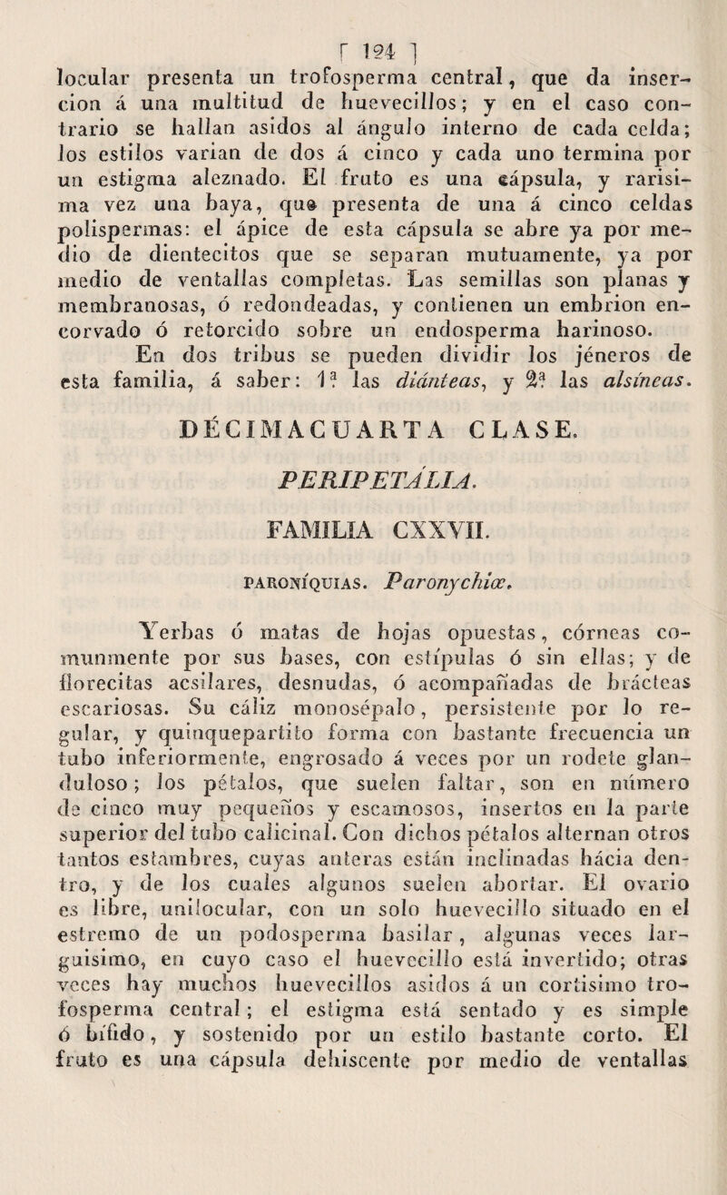 locular presenta un troFosperma central, que da inser¬ ción á una multitud de huevecillos; y en el caso con¬ trario se hallan asidos al ángulo interno de cada celda; los estilos varian de dos á cinco y cada uno termina por un estigma aíeznado. El fruto es una cápsula, y rarísi¬ ma vez una baya, qu& presenta de una á cinco celdas polispermas: el ápice de esta cápsula se abre ya por me¬ dio de dientecitos que se separan mutuamente, ya por medio de ventallas completas. Las semillas son planas y membranosas, ó redondeadas, y contienen un embrión en¬ corvado ó retorcido sobre un endosperma harinoso. En dos tribus se pueden dividir los jéneros de esta familia, á saber: las diánteas, y las ahincas. DÉCIMA CUARTA CLASE. PE RIPE TAHA. FAMILIA CXXVII. paroniquias. Paronychioc, Yerbas ó matas de hojas opuestas, córneas co¬ munmente por sus bases, con estípulas ó sin ellas; y de florecitas acsilares, desnudas, ó acompañadas de hcácteas escariosas. Su cáliz monosépalo, persistente por lo re¬ gular, y quinquepartito forma con bastante frecuencia un tubo inferiormente, engrosado á veces por un rodete glan- duloso; ios pétalos, que suelen faltar, son en número de cinco muy pequeños y escamosos, insertos en la parte superior del tubo calicinal. Con dichos pétalos alternan otros tantos estambres, cuyas anteras están inclinadas hácia den¬ tro, y de los cuales algunos suelen abortar. El ovario es libre, unilocular, con un solo hueveciílo situado en el estremo de un podosperma basilar, algunas veces lar¬ guísimo, en cuyo caso el hueveciílo está invertido; otras veces hay muchos huevecillos asidos á un cortísimo tro- fosperma central ; el estigma está sentado y es simple ó hííido, y sostenido por un estilo bastante corto. El fruto es una cápsula dehiscente por medio de ventallas