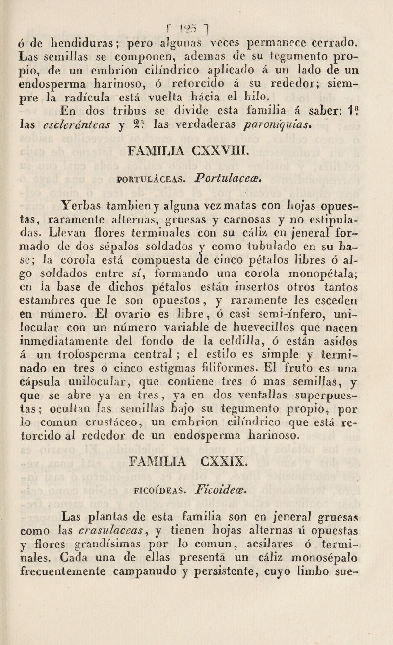 r 155 ~j o de hendiduras; pero algunas veces permanece cerrado. Las semillas se componen, ademas de su tegumento pro¬ pio, de un embrión cilindrico aplicado á un lado de un endosperma harinoso, ó retorcido á su rededor; siem¬ pre Ja radícula está vuelta hácia el hilo. En dos tribus se divide esta familia á saber: 1? Jas escleránteas y 2? las verdaderas paroniquias. FAMILIA CXXVIII. portuláceas. Portulacece, Yerbas también y alguna vez matas con hojas opues¬ tas, raramente alternas, gruesas y carnosas y no estipula¬ das. Lí evan llores terminales con su cáliz en jeneral for¬ mado de dos sépalos soldados y como tubulado en su ba¬ se; la corola está compuesta de cinco pétalos libres ó al¬ go soldados entre sí, formando una corola monopétala; en ia base de dichos pétalos están insertos otros tantos estambres que le son opuestos, y raramente les escoden en número. El ovario es libre, ó casi semi-ínfero, uni¬ locular con un número variable de huevecillos que nacen inmediatamente del fondo de la celdilla, ó están asidos á un trofosperma central ; el estilo es simple y termi¬ nado en tres ó cinco estigmas filiformes. El fruto es una cápsula unilocular, que contiene tres ó mas semillas, y que se abre ya en tres, ya en dos ventallas superpues¬ tas; ocultan las semillas bajo su tegumento propio, por lo común crustáceo, un embrión cilindrico que está re¬ torcido al rededor de un endos23erma harinoso. FAMILIA CXXDL ficoídeas. Ficoidece. Las plantas de esta familia son en jeneral gruesas como las crasulaceas, y tienen hojas alternas ú opuestas y flores grandísimas por lo común, acsilares ó termi¬ nales. Cada una de ellas presenta un cáliz monosépalo frecuentemente campanudo y persistente, cuyo limbo sue-