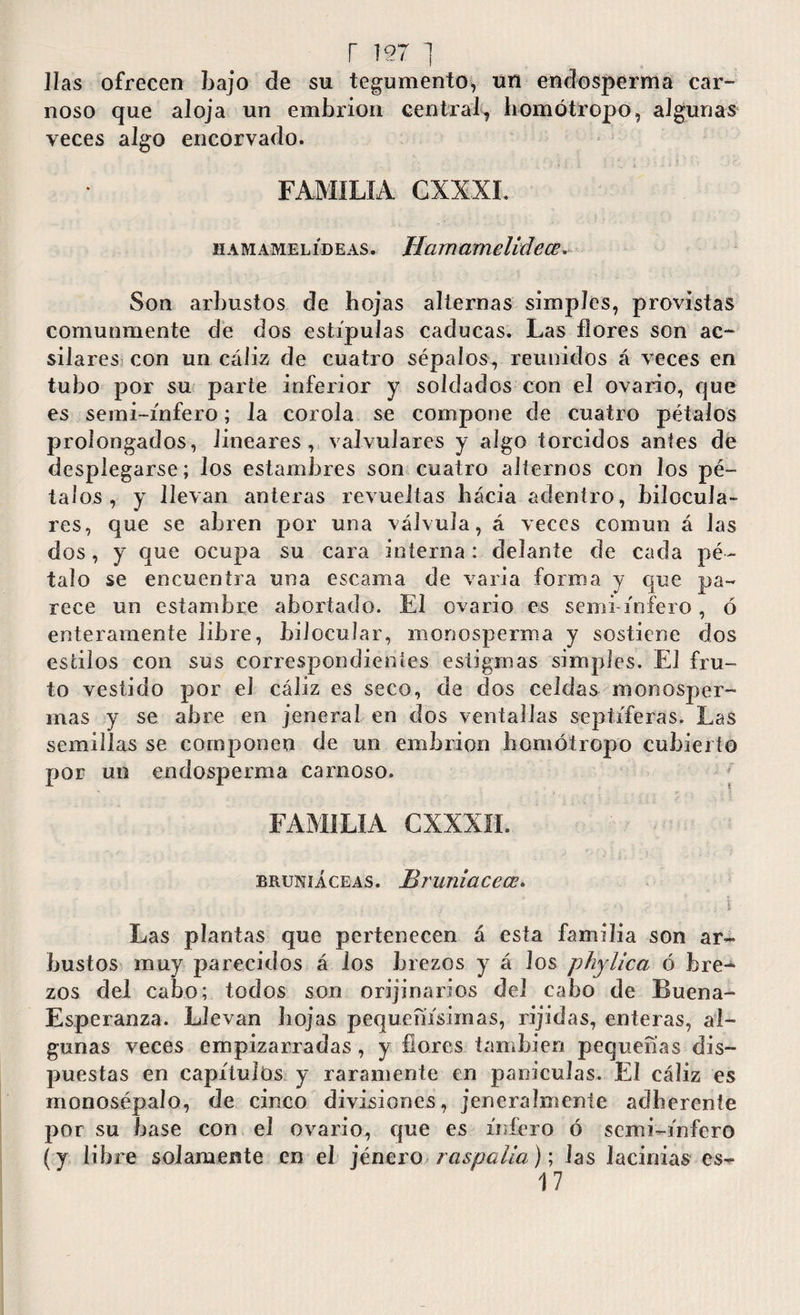 r i971 Has ofrecen bajo de su tegumento, un endosperma car¬ noso que aloja un embrión central^ homótropo, algunas veces algo encorvado. FAMILIA GXXXI. hamamelídeas. Hamam elide ce. Son arbustos de bojas alternas simples, provistas comunmente de dos estípulas caducas. Las flores son ac- silares con un cáliz de cuatro sépalos, reunidos á veces en tubo por su parte inferior y soldados con el ovario, que es semi-ínfero; la corola se compone de cuatro pétalos prolongados, lineares, valvulares y algo torcidos antes de desplegarse; los estambres son cuatro alternos con los pé¬ talos, y llevan anteras revueltas bácia adentro, bilocula- res, que se abren por una válvula, á veces común á las dos, y que ocupa su cara interna: delante de cada pé¬ talo se encuentra una escama de varia forro a y que pa¬ rece un estambre abortado. El ovario es semi ínfero, ó enteramente libre, bilocular, monosperma y sostiene dos estilos con sus correspondientes estigmas simples. El fru¬ to vestido por el cáliz es seco, de dos celdas monosper¬ mas y se abre en jeneraí en dos ventallas sepilieras. Las semillas se componen de un embrión bomótropo cubierto por un endosperma carnoso. FAMILIA CXXXII. bruníáceas. Bruniacece. - A t Las plantas que pertenecen á esta familia son ar¬ bustos muy parecidos á los brezos y á los phylica ó bre¬ zos del cabo; todos son orijinarios del cabo de Buena- Esperanza. Llevan bojas pequeñísimas, rijidas, enteras, al¬ gunas veces empizarradas, y bores también pequeñas dis¬ puestas en capítulos y raramente en panículas. El cáliz es monosépalo, de cinco divisiones, jeneralmente ad be rente por su base con el ovario, que es infero ó semi-ínfero (y libre solamente en el jénero raspalia); las lacinias cs- 17