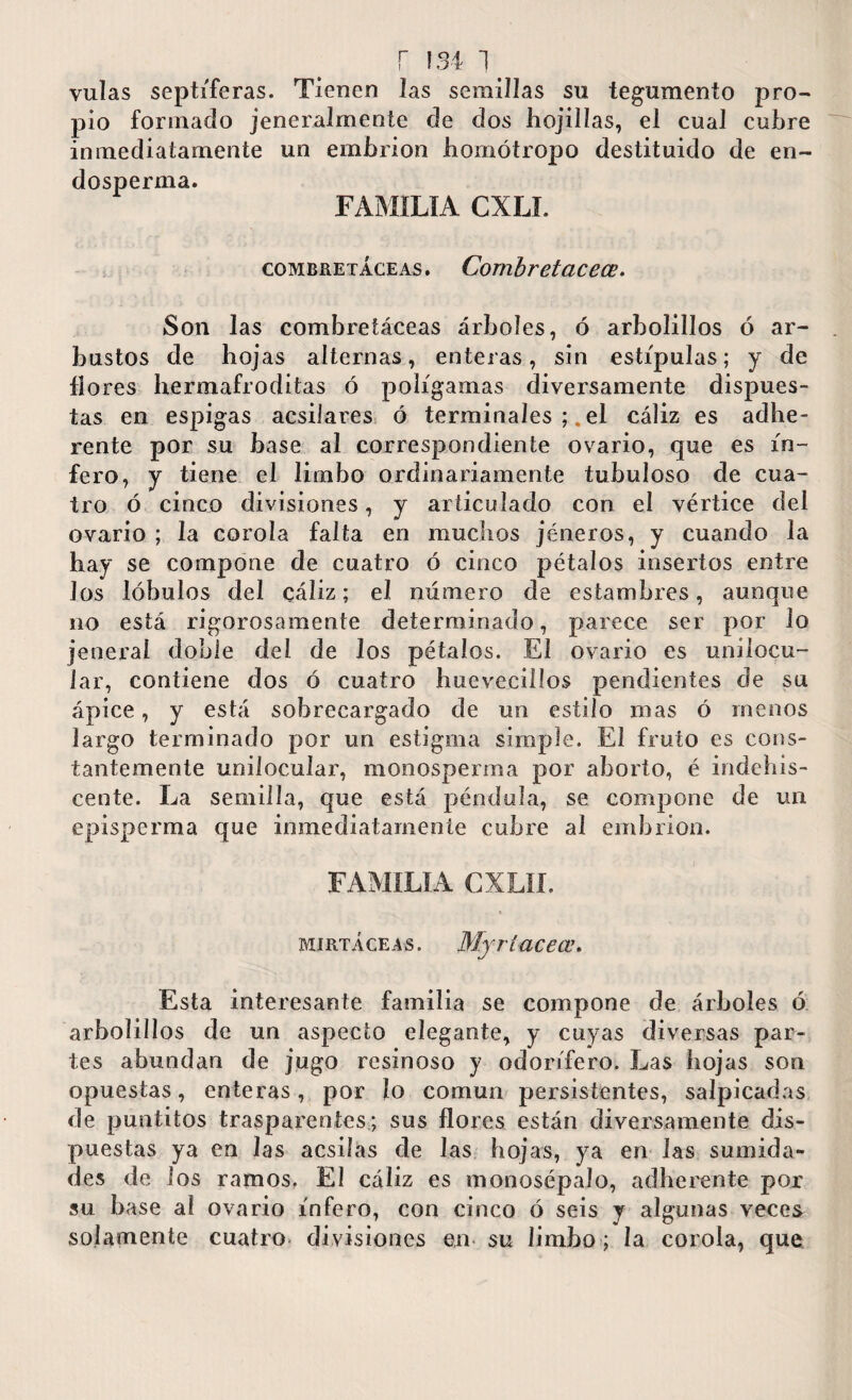 vulas septíferas. Tienen Jas semillas su tegumento pro¬ pio formado jeneralmente de dos hojilías, el cual cubre inmediatamente un embrión homótropo destituido de en- dosperma. FAMILIA CXLI. combretáceas. Combretacece. Son las combretáceas árboles, ó arholillos ó ar¬ bustos de hojas alternas, enteras, sin estípulas; y de fio res hermafroditas ó polígamas diversamente dispues¬ tas en espigas acsilares ó terminales el cáliz es adhe- rente por su base al correspondiente ovario, que es in¬ fero, y tiene el limbo ordinariamente tubuloso de cua¬ tro ó cinco divisiones, y articulado con el vértice del ovario ; la corola falta en muchos jéneros, y cuando la hay se compone de cuatro ó cinco pétalos insertos entre Jos lóbulos del cáliz; el número de estambres, aunque no está rigorosamente determinado, parece ser por lo jeneral doble del de Jos pétalos. El ovario es unilocu¬ lar, contiene dos ó cuatro huevecillos pendientes de su ápice, y está sobrecargado de un estilo mas ó menos largo terminado por un estigma simple. El fruto es cons¬ tantemente unilocular, monosperma por aborto, é indehis¬ cente. La semilla, que está péndula, se compone de un episperma que inmediatamente cubre al embrión. FAMILIA CXLIL mirtáceas. Myrí acece. Esta interesante familia se compone de árboles ó arbolillos de un aspecto elegante, y cuyas diversas par¬ tes abundan de jugo resinoso y odorífero. Las hojas son opuestas, enteras, por ¡o común persistentes, salpicadas de puntitos trasparentes; sus flores están diversamente dis¬ puestas ya en las acsilas de las hojas, ya en las sumida¬ des de los ramos. El cáliz es monosépalo, adherente por su base al ovario infero, con cinco ó seis y algunas veces solamente cuatro divisiones en su limbo; la corola, que