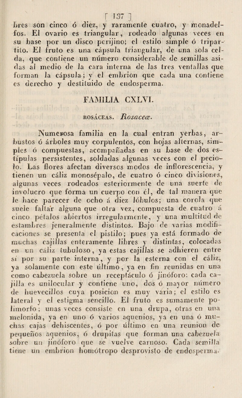 b res son cinco ó diez, y raramente cuatro, y monad el¬ fos. El ovario es triangular, rodeado algunas veces en su base por un disco pcrijino; el estilo simple ó tripar¬ tito. El fruto es una cápsula triangular, de una sola cel¬ da, que contiene un número considerable de semillas asi¬ das ai medio de la cara interna de las tres ventallas que forman la cápsula ; y el embrión que cada una contiene es derecho y destituido de endospcrma. FAMILIA CXLVI. rosáceas. jRosacecc* Numerosa familia en la cual entran yerbas, ar¬ bustos ó árboles muy corpulentos, con hojas alternas, sim¬ ples ó compuestas, acompañadas en su base de dos es¬ típulas persistentes, soldadas algunas veces con el pecio¬ lo. Las flores afectan diversos modos de inflorescencia, y tienen un cáliz monosépalo, de cuatro ó cinco divisiones, algunas veces rodeados esteriormente de una suerte de involucro que forma un cuerpo con el, de tal manera que le hace parecer de ocho á diez lóbulos; una corola que suele faltar alguna que otra vez, compuesta de cuatro á cinco pétalos abiertos irregularmente, y una multitud de estambres jeneralmenle distintos. Bajo de varias modifi¬ caciones se presenta el pistilo; pues ya está formado de muchas cajillas enteramente libres y distintas, colocadas en un cáliz tubuloso, ya estas cajillas se adhieren entre sí por su parte interna, y por la esterna con el cáliz, ya solamente con este último, ya en fin reunidas en una como cabezuela sobre un receptáculo ó jinóforo: cada ca¬ jilla es unilocular y contiene uno, dos ó mayor número de huevecillos cuya posición es muy varia; el estilo es lateral y el estigma sencillo. El fruto es sumamente po¬ limorfo ; unas veces consiste en una drupa, otras en una melonida, ya en uno ó varios aquenios, ya en una ó mu¬ chas cajas dehiscentes, ó por último en una reunion de pequeños aquenios, ó drop has que forman una cabezuela sobre un jinóforo que se vuelve carnoso. Cada semilla tiene un embrión horno!ropo desprovisto de endosperma*