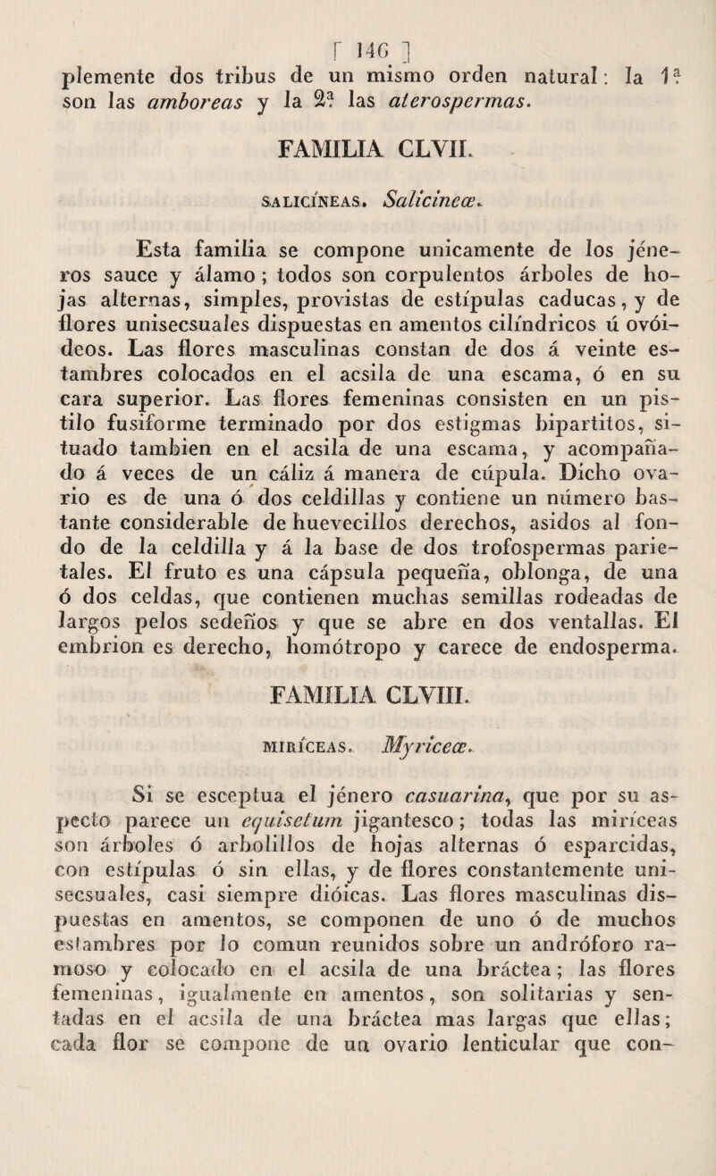 plemente dos tribus de un mismo orden natural : la 1? son las cimboreas y la las aíerospermas. FAMILIA CLVIL salicíneas. Salicinece* Esta familia se compone únicamente de los jene- ros sauce y álamo ; todos son corpulentos árboles de ho¬ jas alternas, simples, provistas de estípulas caducas, y de flores unisecsuaíes dispuestas en amentos cilindricos ú ovoi¬ deos. Las flores masculinas constan de dos á veinte es¬ tambres colocados en el acsila de una escama, ó en su cara superior. Las flores femeninas consisten en un pis¬ tilo fusiforme terminado por dos estigmas bipartitos, si¬ tuado también en el acsila de una escama, y acompaña¬ do á veces de un cáliz á manera de cúpula. Dicho ova¬ rio es de una ó dos celdillas y contiene un número bas¬ tante considerable de huevecillos derechos, asidos al fon¬ do de la celdilla y á la base de dos trofospermas parie¬ tales. El fruto es una cápsula pequeña, oblonga, de una ó dos celdas, que contienen muchas semillas rodeadas de largos pelos sedeños y que se abre en dos ventallas. El embrión es derecho, homótropo y carece de endosperma. FAMILIA CLVIÍI. miríceas, My rice ce*. Si se esceptua el jénero camarina, que por su as¬ pecto parece un ecjuiselum jigantesco; todas las miríceas son árboles ó arbolillos de hojas alternas ó esparcidas, con estípulas ó sin ellas, y de flores constantemente uni- secsuales, casi siempre dioicas. Las flores masculinas dis¬ puestas en amentos, se componen de uno ó de muchos es I ambres por lo común reunidos sobre un andróforo ra¬ moso y colocado en el acsila de una bráctea; las flores femeninas, igualmente en amentos, son solitarias y sen¬ tadas en el acsila de una bráctea mas largas que ellas; cada flor se compone de un ovario lenticular que con-