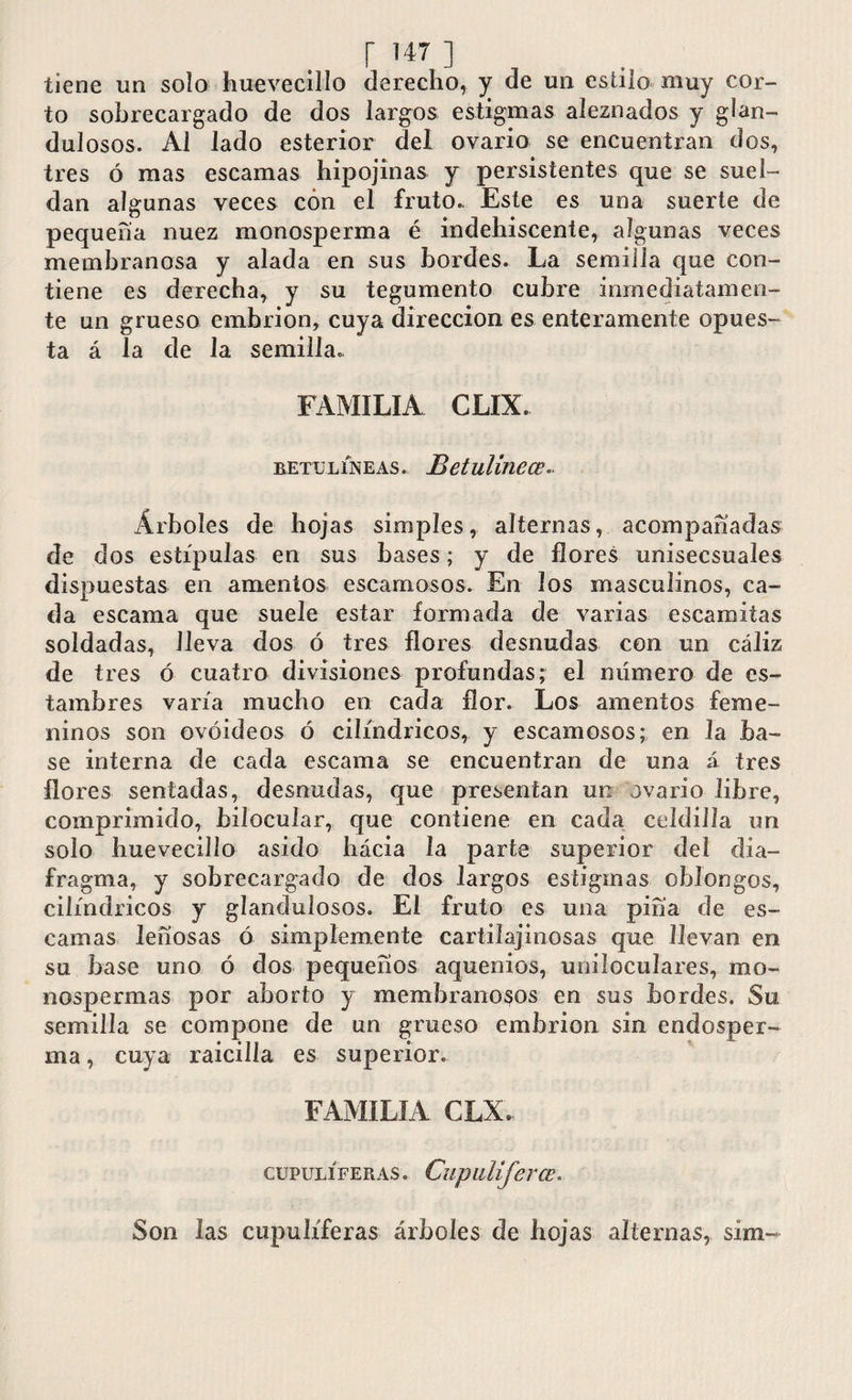 r ] tiene un solo huevecillo derecho, y de un estilo muy cor¬ to sobrecargado de dos largos estigmas aieznados y glan- dulosos. Al lado esterior del ovario se encuentran dos, tres ó mas escamas hipojinas y persistentes que se suel¬ dan algunas veces con el fruto., Este es una suerte de pequeña nuez monosperma é indehiscente, algunas veces membranosa y alada en sus bordes. La semilla que con¬ tiene es derecha, y su tegumento cubre inmediatamen¬ te un grueso embrión, cuya dirección es enteramente opues¬ ta á la de la semilla., FAMILIA CLIX. betülíneas. Betulinece Árboles de hojas simples, alternas, acompañadas de dos estípulas en sus bases; y de flores unisecsuales dispuestas en amentos escamosos. En los masculinos, ca¬ da escama que suele estar formada de varias escamitas soldadas, lleva dos ó tres flores desnudas con un cáliz de tres ó cuatro divisiones profundas; el número de es¬ tambres varía mucho en cada flor. Los amentos feme¬ ninos son ovoideos ó cilindricos, y escamosos; en la ba¬ se interna de cada escama se encuentran de una á tres flores sentadas, desnudas, que presentan un ovario libre, comprimido, bilocular, que contiene en cada celdilla un solo huevecilío asido hácia la parte superior del dia¬ fragma, y sobrecargado de dos largos estigmas oblongos, cilindricos y glandulosos. El fruto es una pifia de es¬ camas leñosas ó simplemente cartilajinosas que llevan en su base uno ó dos pequeños aquenios, uniloculares, mo¬ nospermas por aborto y membranosos en sus bordes. Su semilla se compone de un grueso embrión sin endosper- ma, cuya raicilla es superior. FAMILIA CLX* CUPULÍFERAS. CupilUfcrCE, Son las cupulíferas árboles de hojas alternas, sim-