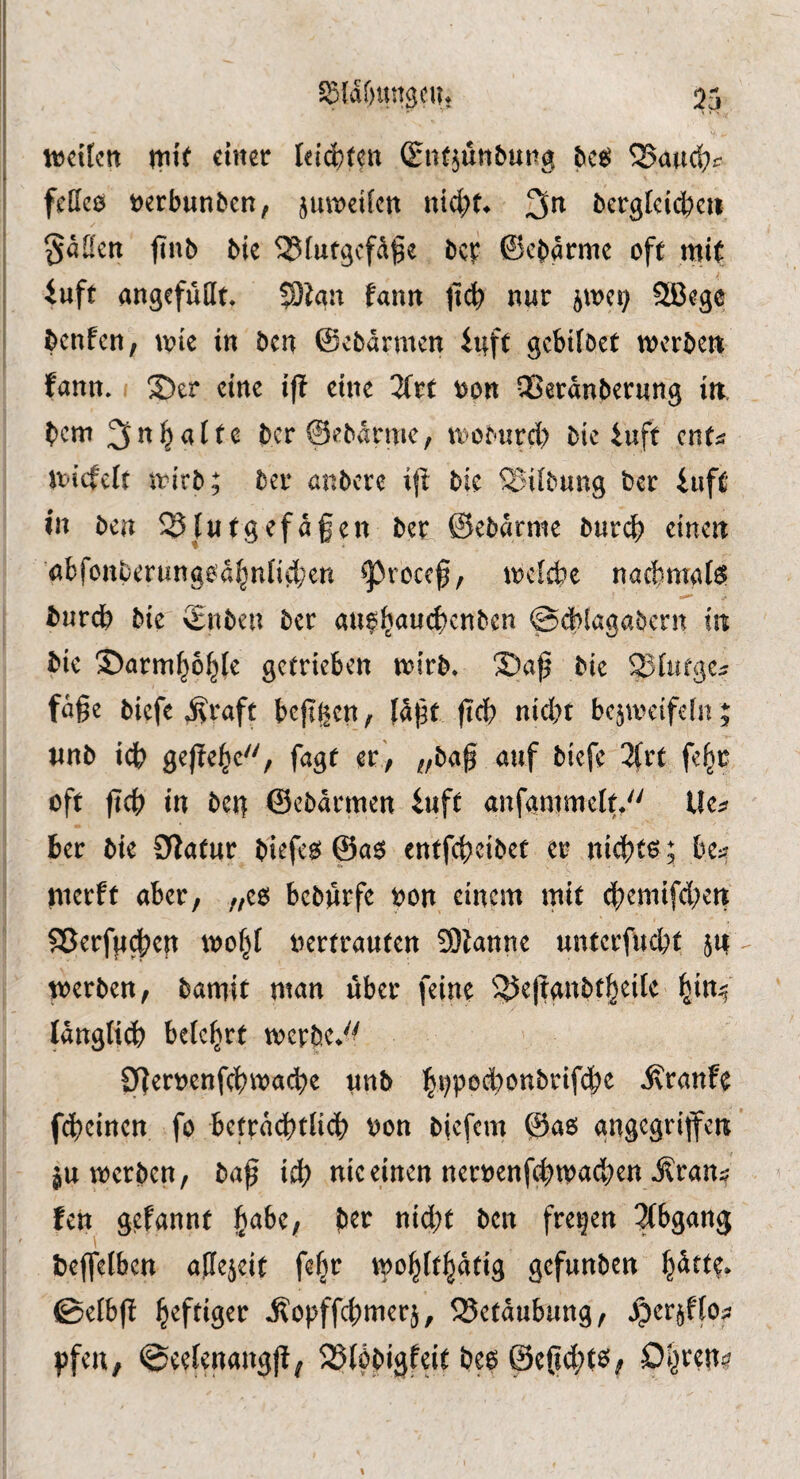 ^^laöungcUt 55 njeiUtt ntt( einer leisten (EiK^unbung ^aud;^ feHcö tjerbunöen, jmt^etkn nid)f^ 3^^ bergfcii^cii §a[!cn jinb bie 58lufgcfdge bei? ©ebarme oft mit iuft angefuHt» 33iau fann ti(?b nur jmci} SBege benfcH; wit in ben ©ebarmen iuft gebifbet merbett fann» ®er eine iff eine ^Trt opn QSerdnbernng in. bem 3alte bcr@ebdrmc, moburd) bic iuft enf^ micfclt mirb; bei* anbere i\l bie ^iibung ber iuft in ben Blutgefäßen ber ©ebdrnie burd) einen 'nbfottl)erwngod^nnti;en ^rocef, mcicbe nacbmal^ burdb bie $nben ber au^l^aucbcnben ©cblagabern in bic ©arm^o^fe getrieben mirb, 3)ap bie Sfntge^ fuge biefe ^raft beggen, (dgt geb nid)t bc^mcifeht; tinb icb gege^e'', fagt er , „bag auf biefc 3(rt fe^r oft geb in bei^ ©ebdrmen iuft anfammclt/' Ue^f ber bie OZatur biefe^ ©aö entfebeibet er niebte; be:? merft aber, „eo beburfe oon einem mit dbemifd;cn 5Berf}id?cn mofg oertrauten 9)tanne untcrfud)t jn werben, bamit man über feine ^^eganbtbeilc f^in^ Idngti^ belehrt werbe*'^ Cgeroenfcbwacb^ tiu& bi?Pöd)onbrifd>e ilranfe febeinen fo betrdd)tUcb oon bjefem ©a6 angegriffen ’ ju werben, bag id? nie einen neroenf(bwad?en i?ran^ fen gefannt fsohef ber nid)t ben freien Abgang beffelben agejeit fe^t wobltbdtig gefunben b^ttp* 0elbg ilopffcbmerj, 35ctdubung, ^er^ffof pfeu, ©eefenangg^ SSlöbigfeit beo @egd;te^,