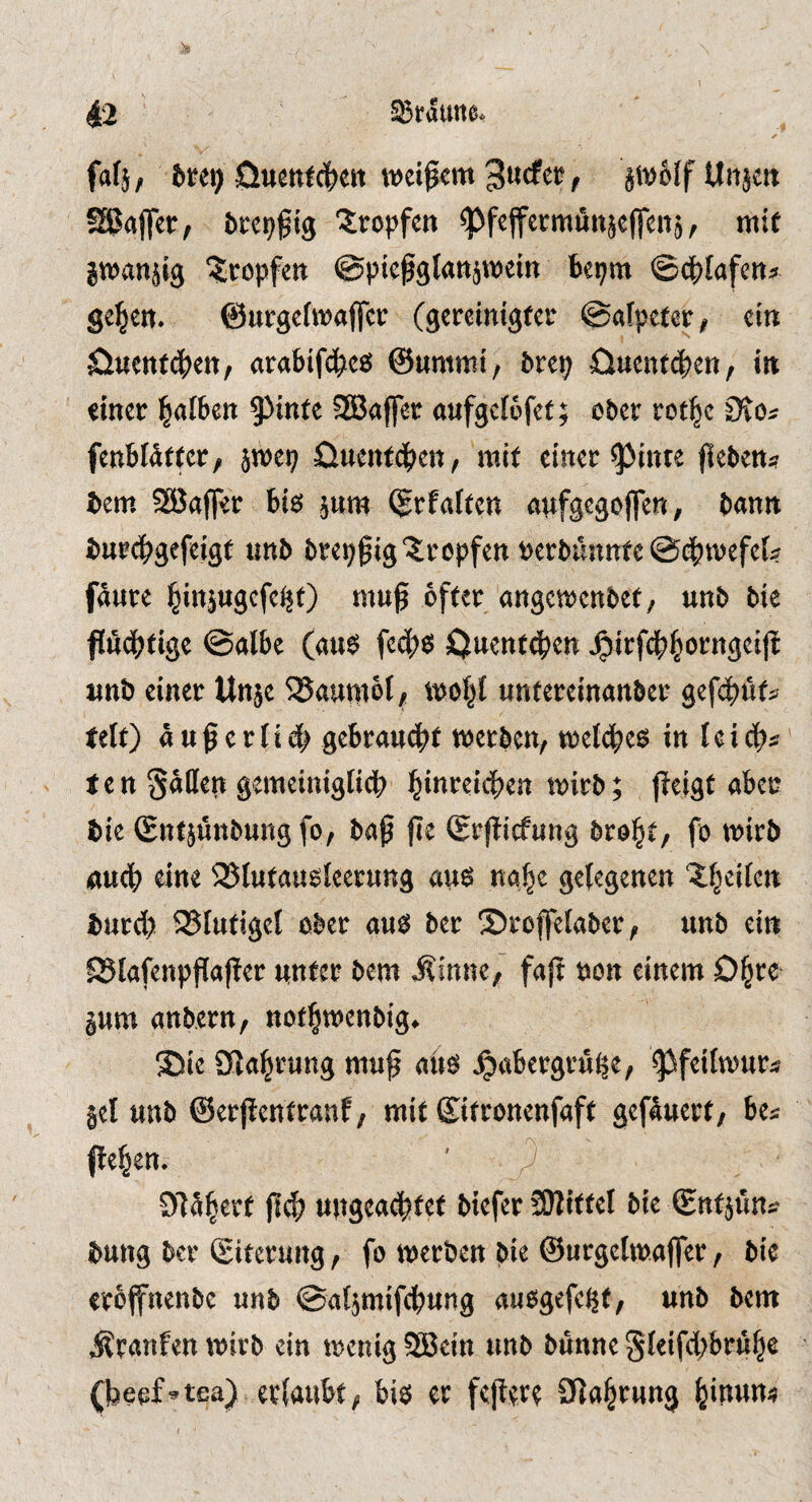 faf}, 5rei) weitem 3ucfcr, äWoIf Uiijcn SgafTer, bcci^gig tropfen ^fcffccmiittäcfrcns, mit jwanjig %opfcB ©pießglrtttäroein bepm ©c^Iafett» gelten. ©urgefmaffee (gereintgfee ©«fpefer, ein ^iuenfdSjeii, arabifd^c« ©ummt, brep ö«cnfci)en, iit «incc j^afbeti SSJoffst aufgcfwfct; ober rot^c 0to# fenblätfcr, jmep öueittdt>en, mit einer ^tnte jieben« bem SäJaffer bis jnm ©rf«ften «nfgegofTen, bann buecbgfftigt unb brepgig?:ropfett berbnnnfe @ct>tvefe(« fäure l^ittjugefe^O muß öfter angemenbet, unb bie flüdßtige ©albe («uö fecf)S öuentd^en ^irfd^^orngeiß unb einer Unje SJaumöt, moljt untereinanber gefeßfits teft) ü u ß e r I i db geöraueßt werben, welches in l c i eßs ten Satten gemeinigtidß ^inreießen wirb; (ieigt ake bie ©ntjünbungfo, baß ße ©rßiefung broßt, fo wirb «ueß eine iBIutausieerung aus naßc gelegenen ^ßeiten bureß 95tutigel ober aus ber ©roffelaber, unb ein ^lafenpßaßer unter bem i^inne, faß non einem Oßre jum anbern, notßwenbig. 55ie Sfjaßrung muß aüö J^aßergruße, ^feilwuts jel unb ©erßentranf, mit ©itronenfaft gefauert, bes ßeßen. ' ■ ) Dläßert ßcß ungeaeßtet biefet Mittel bie ©nt5üns bung ber Siterung, fo werben bie ©urgetwaffer, bic eroffnenbe unb ©aljmifcßung auogefeßt, unb bem Traufen wirb ein wenig 2Bein unb bünne Sleifcßbruße (beef^tea) erlaubt, bis er feßert 0laßrung ßinune