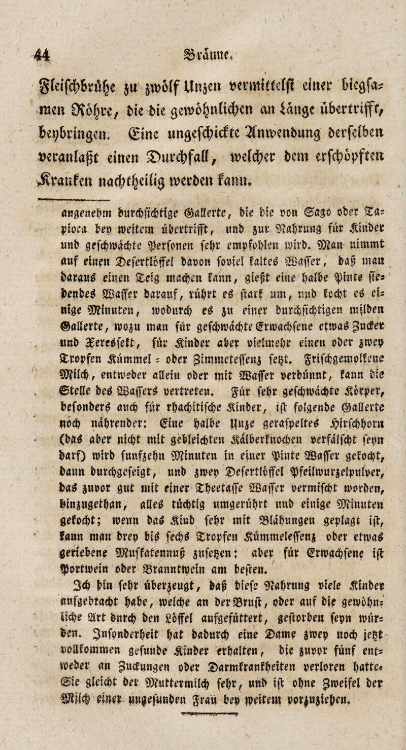 Svaime. §feifd^Bsrfif^e ju jwolf Un^en tjermittcfji einer Bicgfa^ men 0?6f^re/ Me Me gen)6§nKcl;ctt an iange ubertrifft, Beibringen* Sine ungefdbicfte 2(ntrenbung berfelbcn t)eranlapt einen ©urcbfaff, miä)tv bem erf^bpften 4vranfen na0t|eilig irerben fatiiu (Salferte, bie bte tjon ©ago obe? ^as Ijfoca bep ttJoftem wboitrifft, itnb jut ^^abrung fut ^mbec iinb gefcbwacbte ^erfonen fel)r empfobku SDU'b. 9}Jan nimmt nuf einen 'J)efer(:loffeI baoon foniel faltet SBafet, ba^ men baeau^ einen S:eig machen Umx, gtept eine halbe ^inre (les benbe^ 5S3a(fer bai’öuf, vubJ*t eß jlait nm, nnb fccijt cU ntge sj)jtn«ten, tvoburch s« ^inet burcfeftcbtigen milben ©ailette, woan man fue gefci)n?d(hte ^rroachfene ettnag ^ud^ec nnb ^eteefeitf fik Äinbet abet oielmebe einen ober iwep Stopfen Pummel: ober ^nnmetefenj fe^t* grifchgempifene ?0?Ucb/ entmeber allein ober mit SBajfer oerbünnt; fann bie ©teile bed 2Ba(ferd oertreten, gür febr gefchmnchte ^6rfei> befonberd anch für rhachitifche ^inber, tjl folgenbe (Gallerte noch ndhrenber: fine halbe tln^e gerafpelted ^jrfchhorn (bftd aber nidjt mit gebleichten ^tdlberfnochen oerfalfcht fepn barf) wirb fimfsehn ginnten in einer ^inte 2Ba|fer gemocht, bann burchgefeigt, unb jwep ;j)efertloffel ^feilwnrgelpiiloer^ bad äuoor gut mit einer ^h^^taffe öBatfer oermtf^t worben, biniugethan, ailed tüchtig «mgerührt itnb einige 9?iinuten gefocht; wenn bad ^inb fehr mit SSldhnngen geplagt i|T, fann man brep bid fechd Xropfen ^«mmeleifeni ober etwad geriebene Sj^uffatennnü sufeßen: aber für frwgchfenp ift ^Portwein ober SSranntwein am bejfen. Sch bin fehl* überzeugt, baf tiefe ^tahtnng otele ^inber nnfgebracht habe, welche an berasruft, ober anf bit gewöhn? liehe 2lrt bnreh ben göfel anfgefüttert, geftorben fepn wür= ben. 3”fbnberheit hat baburch eine 2)ame swep noch iept- oollfommen gefnnbe Äinber erhalten, bie snoor fünf ents webet* an Knetungen ober S>armfranfh^it^n perloren hatte* ©ie gleicht ber 9)?uttermil(h fehr, «nb ift ohne Jwetfel bep SKälch eintt tmgefunben ^ran bep iptitem por^uaieh^n.