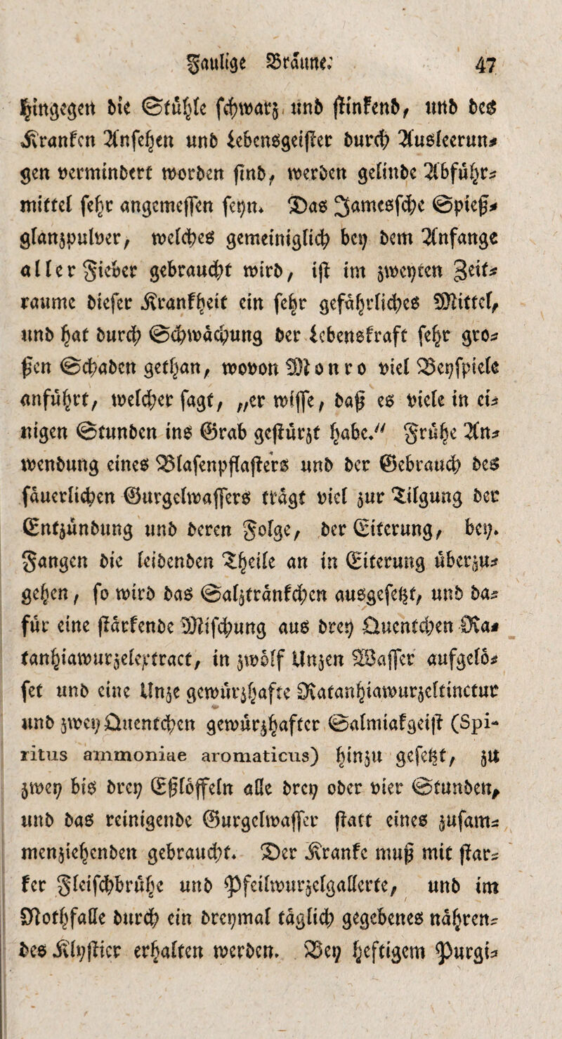 Imgcgcrt Me f(;f)wat5. Jin6 |^{n!en^f unb be^ ivranfcn Tfnfe^en unb iebcn^getf^er burc|) 3(u£^lcerun# gen ucrminbere warben finb^ njerbcn gelinbe übfni^V:: mittel fe^c angcmeflen fet)tt^ S)a6 @pief^ glan^puluer, tnefcpeö gemeiniglich bep bem 3fnfange aller Si^cr gebrandet mirb, ijt tm jwepten geit^ raume biefer Äranf^eit ein fe|r gefa^rfich^^^ ?Slittdf unb hat burch @^\vad;ung ber icbenefraft fe^r grc^ ßcn ©cpaben get^an, mouonSlonro t)iel ^epfpiek anführt, trefi^^er fagt, „crmijfe, baf eg tneteincu uigen ©tunben ing @rab gejiürjt habe*'' Srühe Zn^r menbung eineg 25tafenpfla|lerg unb bcr ©ebrauch beg fauerlicpen ©urgctmaflerg tragt rief 5ur Tilgung ber (gnt^ünbung unb bereu Sofge, ,ber Siterung, bei;* gangen bie teibenben Z^cik an in Siterung übergu^ gehen, fo mirb bag ©afgtranfd^en auggefel^t, unb ba^ für eine flarfenbe DJJifchung aug brep üuentchen 0va# tanhiamur^eleji’tract, in jmoff Unjen SSafler aufgefos? fet unb eine Un^e gemür^hafte ^vatanhiamurjeftinctur V- unb jmcpünentcpen gemür^haft^^ ©almiafgei]? (Spi¬ ritus ammoniae aromaticus) hiJ^JW gefefet, Jlt jmep big brep S^Ioffeln aÜe brep ober uier ©tunben^ unb bag reinigenbe ©urgelmaffcr fiatt eines jufam^: menjiehcnben gebrau(^t* ®er ivranfc mup mit par^ fer gfetfchbrühe unb ^feifmurjelgatterte, unb int SHothfaffe burch ein brepmaf täglich gegebenes nähren^ beg Äippicr erhalten merbcn* 5Sep ^urgi^
