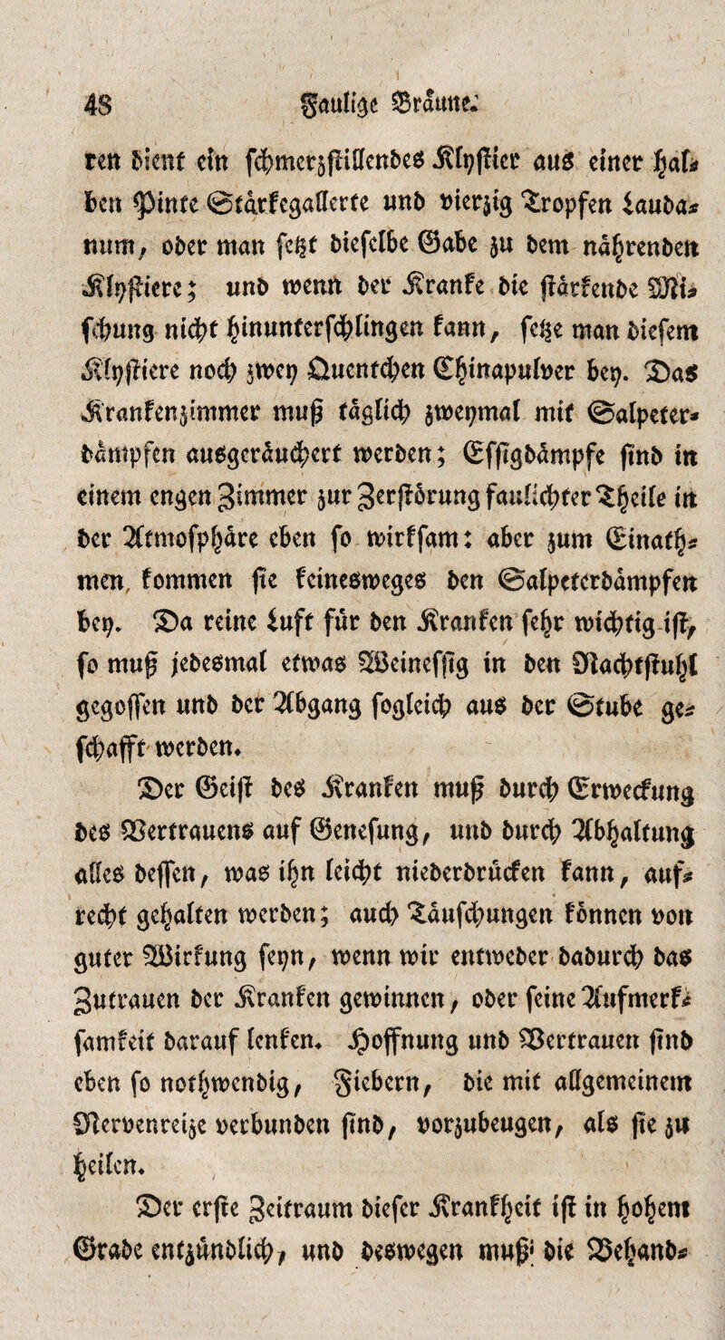 ten ^i^nf ctti fcE)mcräflillen&e6 aus duct ^aU fccn ^tnfe ©tarfegalicctc Hn6 »urjtg tropfen iauba* Hum, ober man fc^f bkfcibe ©abe ju bem nd^reuben Älpjliere; unb mentt ber ^ranfe bte jldrfenbe SJiU ftung niebt b‘nwnferf4)K«9«n ?»»«»/ man biefem ditpidcrc nocb jwcp öuenteben bep. 2)as Äranfenjimmer muß rdglicb jwepmal mt( ©atpefer» bdmpfcn ausgerdu^jerf merben; ©fßgbdmpfe ßnb in einem engen dimmer juvgrrfibrungfauliebfer'^bfik in ber 3(fmofpbdre eben fo mirffam: aber jum (Einafb* men, fommen ße feinesmeges ben ©alpcrerbampfen bep. ®a reine iuff fur ben Äranfen fe^r miebtig-iß, fo muß jebesmat etmas Söcinefßg in ben Diacbfßubt gegoflen unb ber 2(bgang fogteii^) auS ber @rube ge« fdbaffb werben. ®cr @eiß beS dtranfen muß burdb (Erwerfung bes SSertrauens auf ©enefung, unb burcb 2(bbatfung aßes beflfen, was i^n leicbt nieberbruefen fann, auf« reßjf gebalten werben; aueb ‘^dufebungen fonnen non guter Söirfung fepn, wenn wir entweber baburdb bas gutrauen ber jlranfen gewinnen / ober feine 3{ufmerfi famfeit barauf tenfen. Jpoffnung unb Sßertrauen ßnb eben fo notbwenbig, fiebern, bie mit aflgemeinem Cßerbenreije »etbunben ßnb, norjubeugen, alsßejw beilcn. Ser erße geitraum biefer dvranf^eit iß in bob^”* ©rabe entiünbli^)/ unb beswegen muß; bie 25eb«nb«